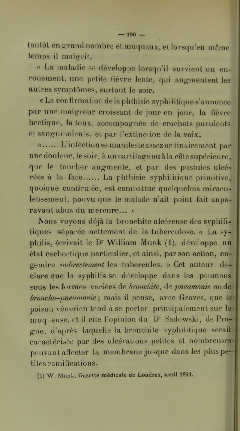 tantôt en «Tand nombre et muqueux, et lorsqu’en même temps il maigrit. « La maladie se développe lorsqu’il survient un en- rouement, une petite tièvre lente, qui augrnentent les autres symptômes, surtout le soir. « La confirmatioM de la phthisie syphilitique s’annonce par une maigreur croissant de jour en jour, la fièvre hectique, la toux, accompagnée de crachats purulents et sanguinolents, et par l’extinction de la voix. « L’infection se manifesteassezordinairement par une douleur, le soir, à un cartilage ou à la côte supérieure, que le toucher augmente, et par des pustules ulcé- rées à la face La phthisie syphilitique primitive, quoique confirmée, est combattue quelquefois miracu- leusement, pou vu que le malade n’ait point fait aupa- ravant abus du mercure... » ISous voyons déjà la bronchite ulcéreuse des syphili- tiques séparée nettement de la tuberculose. « La sy- philis, écrivait le D'' William Murik (1), développe un état cachectique particulier, et ainsi, par son action, en- gendre indirectement les tubercules. » Cet auteur dé- clare que la syphilis se développe dans les poumons sous les formes variées de bronchite, de pneumonie ou de: broncho-pneumonie \ mais il pense, avec Graves, que le* poison vénérien tend à se porter principalement sur la: muqueuse, et il cite l’opinion du Sadowski, de Pra- gue, d’après laquelle la bronchite syphiliti(jue seraiti caractérisée par des ulcéi'ations petites et nombreuses- pouvant affecter la membrane jusque dans les pluspe-- tites ramifications. (1) W. Munk. Gazette médicale de Londres, avril 1844.