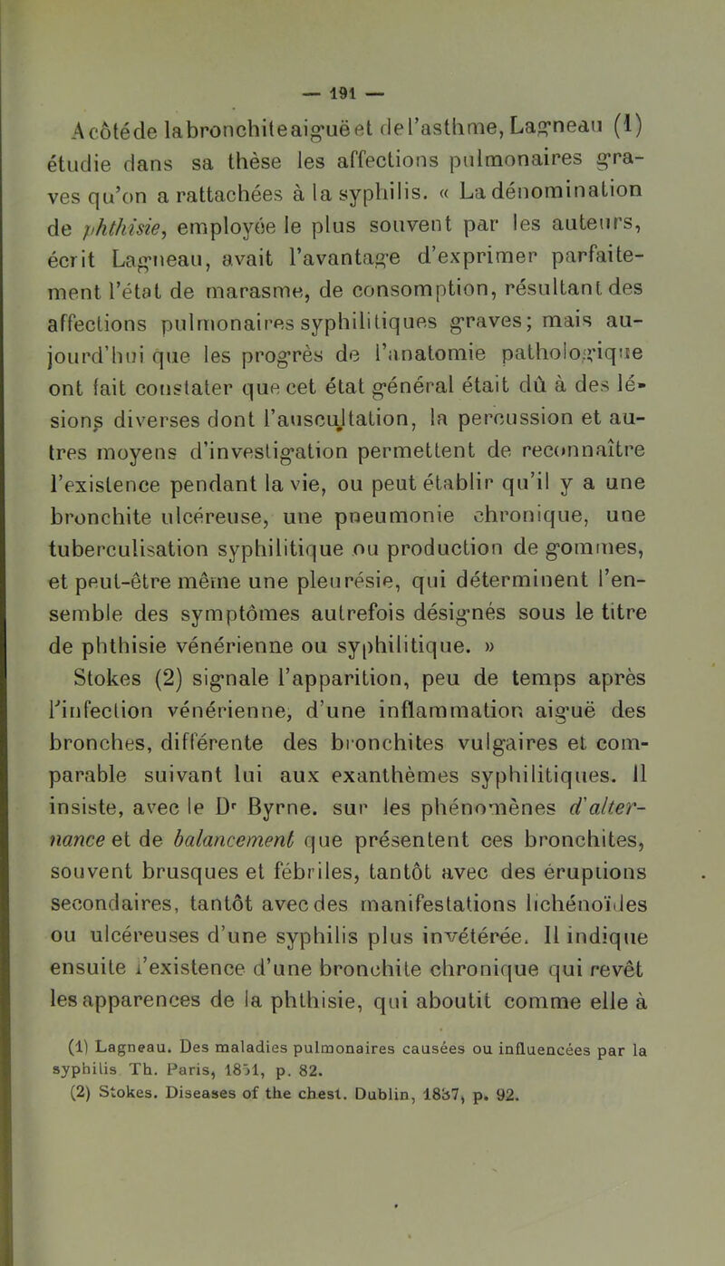 Acôtéde labronchiteai»*uëet del’astlime, La^’nea.n (1) étudie dans sa thèse les affections pulmonaires gra- ves qu’on a rattachées à la syphilis. « La dénomination de phthisie, employée le plus souvent par les auteurs, écrit Lag-neau, avait l’avantage d’expriaier parfaite- ment l’état de marasme, de consomption, résultant des affections pulmonaires syphilitiques g’raves; mais au- jourd’hui que les progrès de l’anatomie pathologique ont fait constater que cet état général était dû à des lé- sions diverses dont l’aviscujtation, la percussion et au- tres moyens d’investigation permettent de rec(»nnaître l’existence pendant la vie, ou peut établir qu’il y a une bronchite ulcéreuse, une pneumonie chronique, une tuberculisation syphilitique ou production de gommes, et peut-être même une pleurésie, qui déterminent l’en- semble des symptômes autrefois désignés sous le titre de phthisie vénérienne ou syphilitique. » Stokes (2) signale l’apparition, peu de temps après hinfection vénérienne, d’une inflammation aiguë des bronches, différente des bronchites vulgaires et com- parable suivant lui aux exanthèmes syphilitiques. 11 insiste, avec le D'' Byrne. sur les phénomènes d'alter- nance de balancement que présentent ces bronchites, souvent brusques et fébriles, tantôt avec des éruptions secondaires, tantôt avec des manifestations lichénoïdes ou ulcéreuses d’une syphilis plus invétérée. 11 indique ensuite l’existence d’une bronchite chronique qui revêt les apparences de la phthisie, qui aboutit comme elle à (1) Lagneau. Des maladies pulmonaires causées ou influencées par la syphilis Th. Paris, 18j1, p. 82. (2) Stokes. Diseases of the cbest. Dublin, 1887, p. 92.