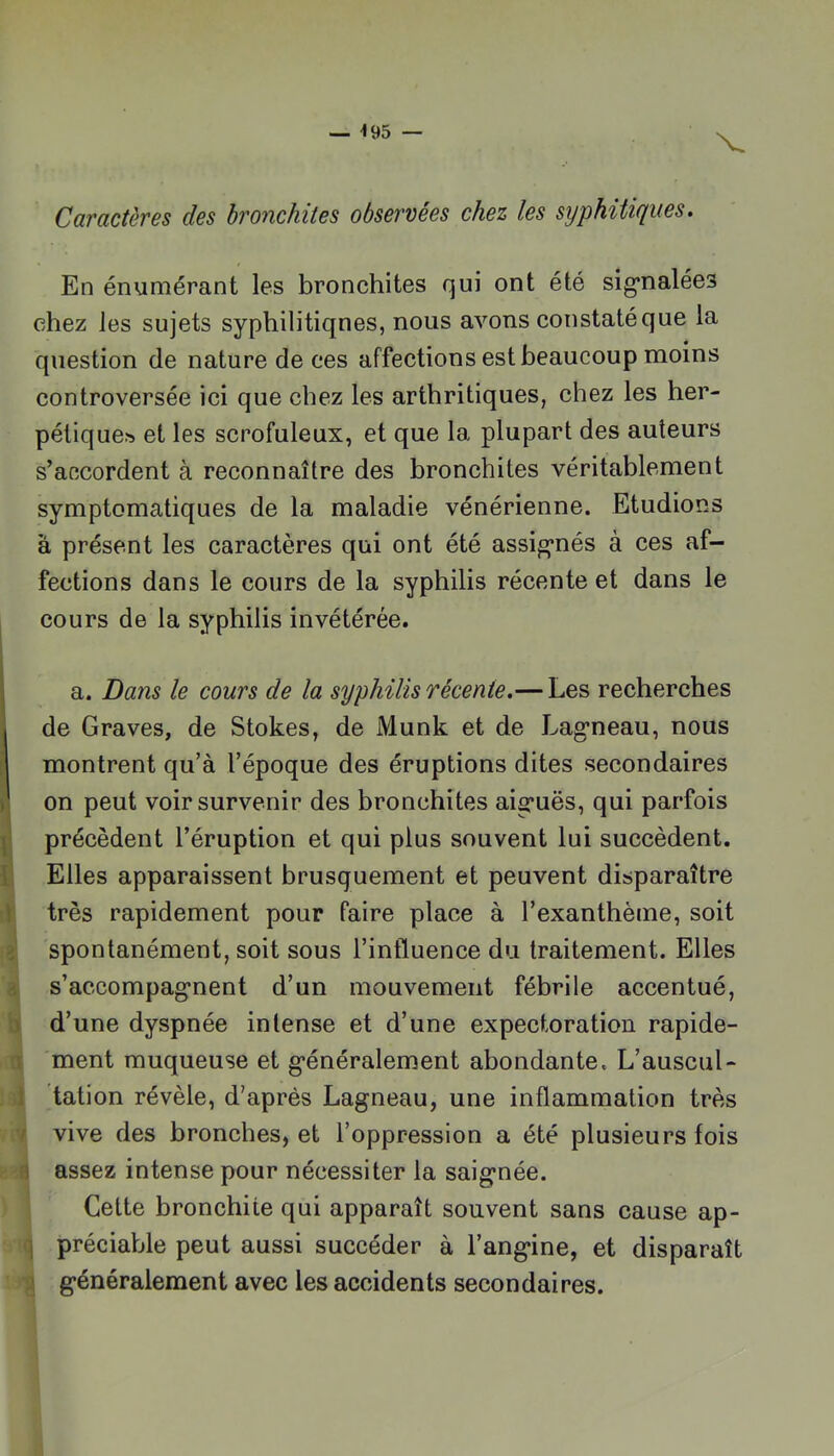 V Caractères des bronchites observées chez les syphitiques. En énumérant les bronchites qui ont été sig*nalée3 chez les sujets syphilitiques, nous avons constaté que la question de nature de ces affections est beaucoup moins controversée ici que chez les arthritiques, chez les her- pélique.'s et les scrofuleux, et que la plupart des auteurs s’accordent à reconnaître des bronchites véritablement symptomatiques de la maladie vénérienne. Etudions à présent les caractères qui ont été assignés à ces af- fections dans le cours de la syphilis récente et dans le cours de la syphilis invétérée. a. Dans le cours de la syphilis récente.— Les recherches de Graves, de Stokes, de Munk et de Lagneau, nous : montrent qu’à l’époque des éruptions dites secondaires ) on peut voir survenir des bronchites aiguës, qui parfois I précèdent l’éruption et qui plus souvent lui succèdent, t Elles apparaissent brusquement et peuvent disparaître t très rapidement pour faire place à l’exanthème, soit fî| spontanément, soit sous l’influence du traitement. Elles s’accompag'nent d’un mouvement fébrile accentué, b| d’une dyspnée intense et d’une expectoration rapide- ment muqueuse et g’énéralement abondante. L’auscul- ;dl dation révèle, d’après Lagneau, une inflammation très ¥ vive des bronches, et l’oppression a été plusieurs fois assez intense pour nécessiter la saignée. Celte bronchite qui apparaît souvent sans cause ap- q préciable peut aussi succéder à l’angine, et disparaît •g généralement avec les accidents secondaires.