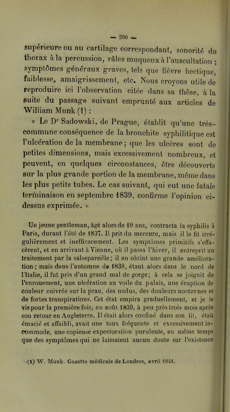 supérieure OU nu earlilag'e correspondant, sonorité du thorax à la percussion, râles muqueux à l’auscultation ; symptômes g-énéraux g*raves, tels que fièvre hectique* faiblesse, amaigrissement, etc. Nous croyons utile de reproduire ici l’observation citée dans sa thèse, à la suite du passage suivant emprunté aux articles de William Munk (1) : « Le D-- Sadowski, de Prague, établit qu’une très- commune conséquence de la bronchite syphilitique est l’ulcération de la membrane ; que les ulcères sont de petites dimensions, mais excessivement nombreux, et peuvent, en quelques circonstances, être découverts sur la plus grande portion de la membrane, même dans les plus petits tubes. Le cas suivant, qui eut une fatale terminaison en septembre 1839, confirme l’opinion ci- dessus exprimée. » Un jeune gentleman, âgé alors de 19 ans, 'contracta la syphilis à Paris, durant l’été de 1837. Il prit du mercure, mais il le fit irré- gulièrement et inefficacement. Les symptômes primitifs s’effa- cèrent, et en arrivant à Vienne, où il passa l’hiver, il entreprit un traitement par la salsepareille; il en obtint une grande améliora- tion ; mais dans l’automne de 1838, étant alors dans le nord de l’Italie, il fut pris d’un grand mal de gorge; à cela se joignit de l’enrouement, une ulcération au voile du palais, une éruption de couleur cuivrée sur la peau, des nodus, des douleurs nocturnes et de fortes transpirations. Cet état empira graduellement, et je le vis pour la première fois, en août 1839, à peu près trois mois après son retour en Angleterre. Il était alors confiné dans son lit, était émacié et affaibli, avait une toux fréquente et excessivement in- commode, une copieuse expectoration purulente, en même temps que des symptômes qui ne laissaient aucun doute sur l’existence (l) W. Munk. Gazette médicale de Londres, avril 1841.