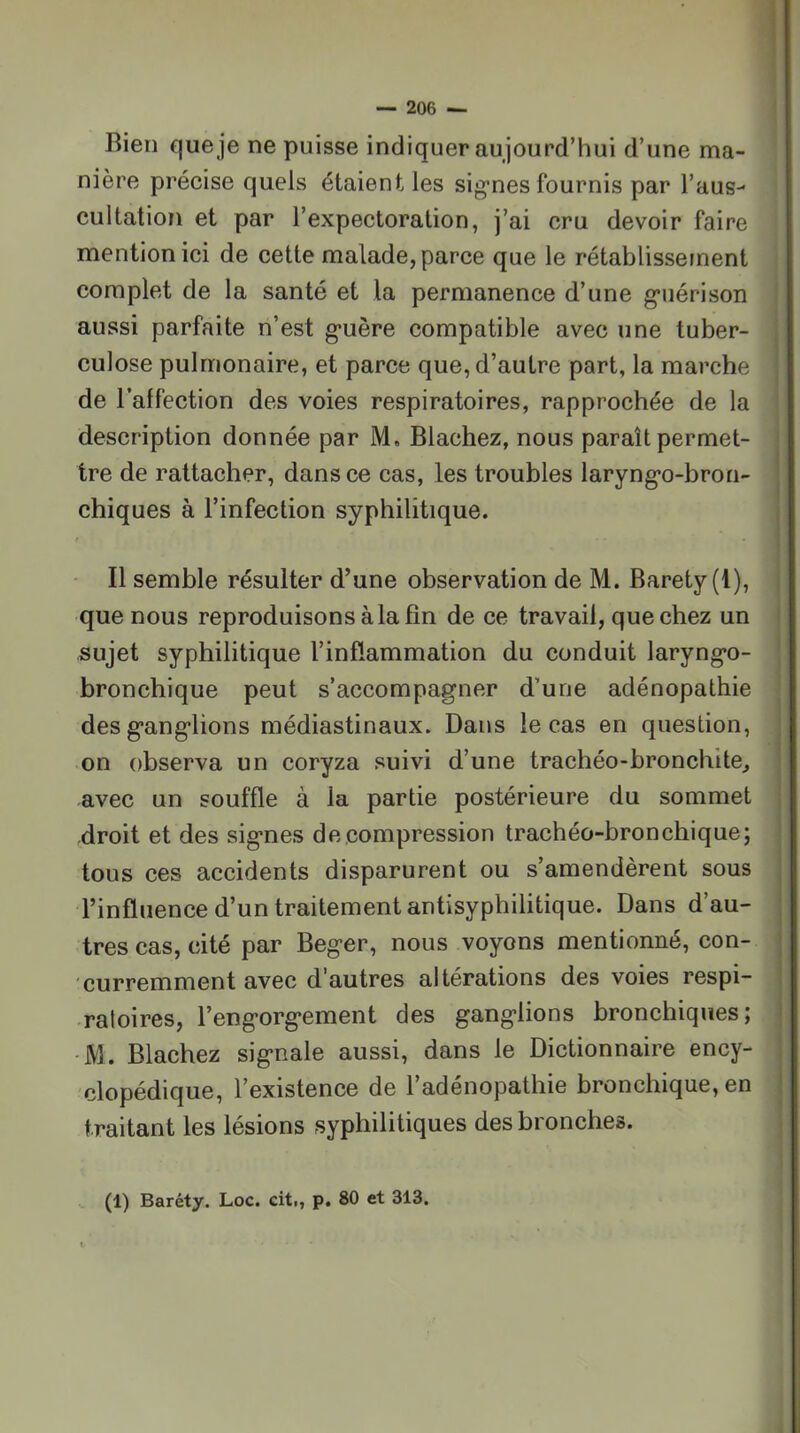 Bien que je ne puisse indiquer aujourd’hui d’une ma- nière précise quels étaient les sig-nes fournis par l’aus- cultation et par l’expectoration, j’ai cru devoir faire mention ici de cette malade, parce que le rétablisseinent complet de la santé et la permanence d’une g’uérison aussi parfaite n’est g'uère compatible avec une tuber- culose pulmonaire, et parce que, d’autre part, la marche de l’affection des voies respiratoires, rapprochée de la description donnée par M, Blachez, nous paraît permet- tre de rattacher, dans ce cas, les troubles laryng*o-bron- chiques à l’infection syphilitique. • Il semble résulter d’une observation de M. Baréty (1), que nous reproduisons à la fin de ce travail, que chez un sujet syphilitique l’inflammation du conduit laryng*o- bronchique peut s’accompagner d’une adénopathie des ganglions médiastinaux. Dans le cas en question, on observa un coryza suivi d’une trachéo-bronchite^ avec un souffle à la partie postérieure du sommet droit et des signes décompression trachéo-bronchique; tous ces accidents disparurent ou s’amendèrent sous l’influence d’un traitement antisyphilitique. Dans d’au- tres cas, cité par Beger, nous voyons mentionné, con- curremment avec d’autres altérations des voies respi- ratoires, l’engorgement des ganglions bronchiques; -M. Blachez signale aussi, dans le Dictionnaire ency- clopédique, l’existence de l’adénopathie bronchique, en traitant les lésions syphilitiques des bronches. (1) Baréty. Loc. cit., p. 80 et 313,