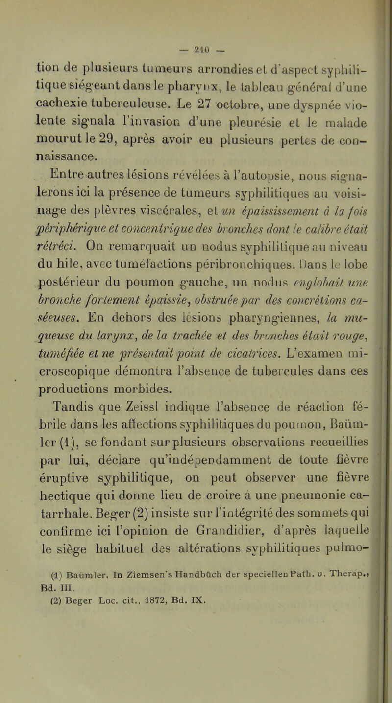 tion de plusieurs tumeurs arrondies et d'aspect syphili- tique siég’eant dans le pharynx, le tableau g’énéral d’une cachexie tuberculeuse. Le 27 octobre, une dyspnée vio- lente sig’nala l’invasion d’une pleurésie et le malade mourut le 29, après avoir eu plusieurs pertes de con- naissance. Entre autres lésions révélées à l’autopsie, nous sig-na- lerons ici la présence de tumeurs syphilitiques au voisi- nag*e des plèvres viscérales, eiun épaississement à la fois 'périphérique et concentrique des bronches dont le calibre était rétréci. On remarquait un nodus syphilitique au niveau du hile, avec tuméfactions péribronchiques. Dans le lobe postérieur du poumon g*auche, un nodus englobait une bronche fortement épaissie, obstruée par des concrétions ca- séeuses. En dehors des lésions pharyng-iennes, la mu- queuse du larynx, de la trachée et des bronches était rouge, tuméfiée et ne présentait point de cicatrices. L’examen mi- ^ croscopique démontra l’absence de tubercules dans ces j produetions morbides. Tandis que Zeissl indique l’absence de réaction fé- ! brile dans les affections syphilitiques du poumon, Baüni- î ler(l), se fondant sur plusieurs observations recueillies par lui, déclare qu’indépendamment de toute fièvre éruptive syphilitique, on peut observer une fièvre hectique qui donne lieu de croire à une pneumonie ea- tarrhale. Beg*er (2) insiste sur l’intégrité des sommets qui conffrme ici l’opinion de Grandidier, d’après laquelle le siège habituel des altérations syphilitiques pulmo- (1) Baümler. In Ziemsen’s Handbüch der speciellen Path. u. Therap., Bd. III. (2) Beger Loc. cit., 1872, Bd. IX.