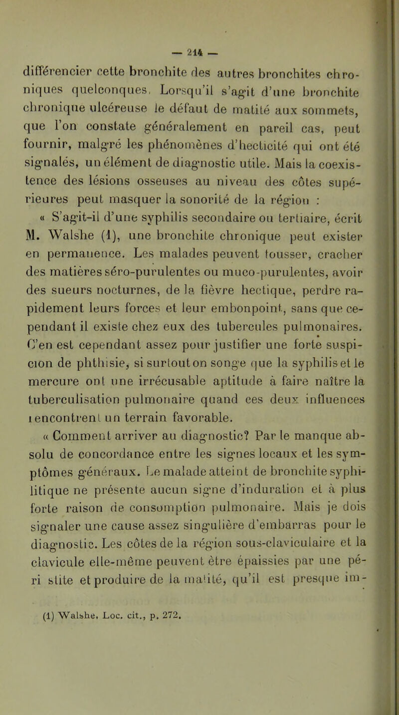 1 — 214 — différencier cette bronchite des autres bronchites chro- niques quelconques, Lorsqu’il s’ag’it d’une bronchite chronique ulcéreuse le défaut de matité aux sommets, que 1 on constate généralement en pareil cas, peut fournir, malgré les phénomènes d’hecticité qui ont été signalés, un élément de diagnostic utile. Mais la coexis- ] tence des lésions osseuses au niveau des côtes supé- ^ rieures peut masquer la sonorité de la région ; « S’agit-il d'une syphilis secondaire ou tertiaire, écrit M. Walshe (1), une bronchite chronique peut exister » en permanence. Les malades peuvent tousser, cracher des matières séro-purulentes ou muco-puruientes, avoir des sueurs nocturnes, de la fièvre hectique, perdre ra- pidement leurs forces et leur embonpoint, sans que ce- pendant il existe chez eux des tubercules pulmonaires. C’en est cependant assez pour justifier une forte suspi- cion de phthisie, si surtouton songe que la syphilisetle mercure ont une irrécusable aptitude à faire naître la tuberculisation pulmonaire quand ces deux influences lencontrent un terrain favorable. « Comment arriver au diagnostic? Par le manque ab- solu de concordance entre les signes locaux et les sym- ptômes généraux. Le malade atteint de bronchite syphi- litique ne présente aucun sigme d’induration et à plus forte raison de consomption pulmonaire. Mais je dois signaler une cause assez singulière d’embarras pour le diagnostic. Les côtes de la région sous-claviculaire et la clavicule elle-même peuvent être épaissies par une pé- ri stite et produire de la maûté, Cju’il est presque im- (1) Walbhe, Loc. cit., p. 272.