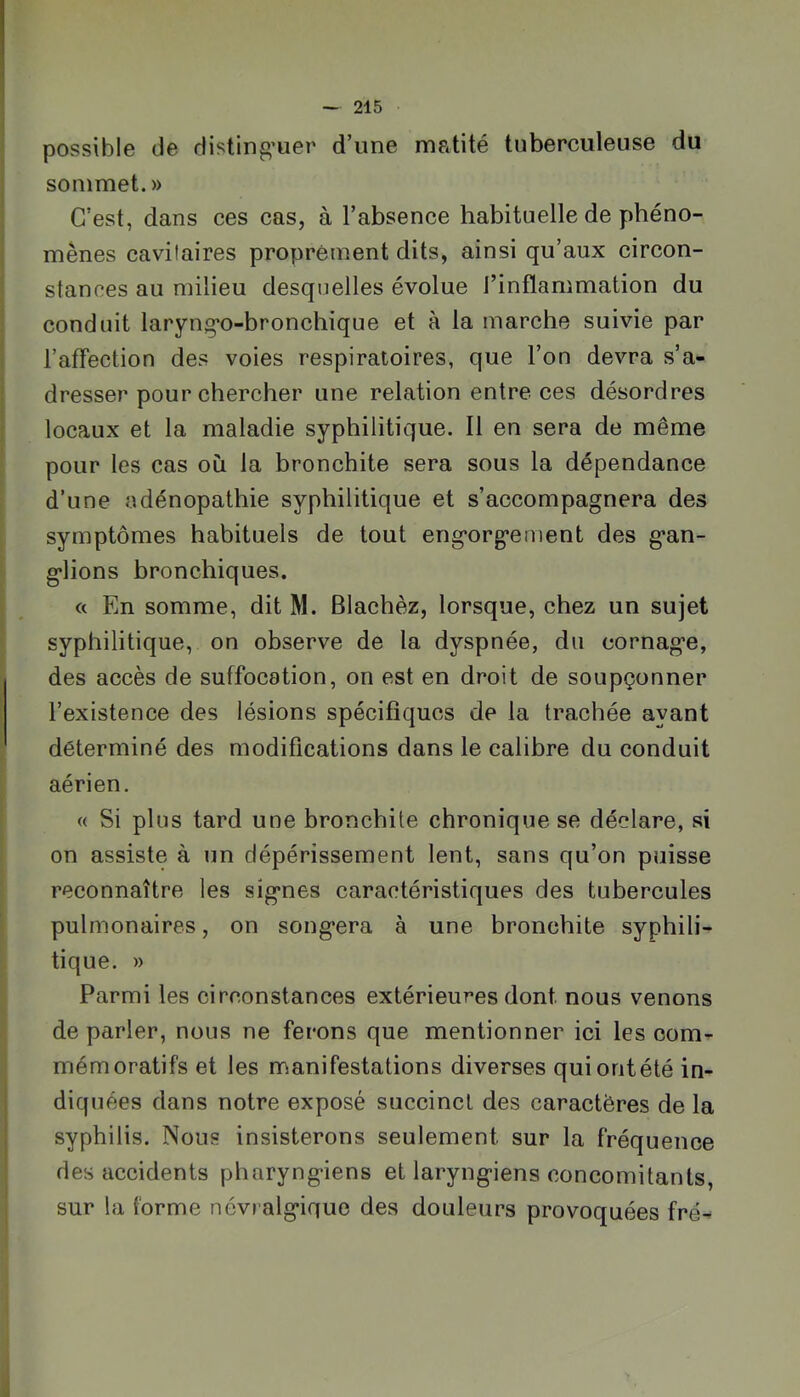 possible de disting’uer d’une matité tuberculeuse du sommet. » C’est, dans ces cas, à l’absence habituelle de phéno- mènes cavilaires proprement dits, ainsi qu’aux circon- stances au milieu desquelles évolue l’inflammation du conduit laryng’o-bronchique et à la marche suivie par l’affection des voies respiratoires, que l’on devra s’a- dresser pour chercher une relation entre ces désordres locaux et la maladie syphilitique. Il en sera de même pour les cas où la bronchite sera sous la dépendance d’une adénopathie syphilitique et s’accompagnera des symptômes habituels de tout eng’org’ement des g’an- g*lions bronchiques. « En somme, dit M. Blachèz, lorsque, chez un sujet syphilitique, on observe de la dyspnée, du cornag'e, des accès de suffocation, on est en droit de soupçonner l’existence des lésions spécifiques de la trachée ayant déterminé des modifications dans le calibre du conduit aérien. « Si plus tard une bronchite chronique se déclare, si on assiste à un dépérissement lent, sans qu’on puisse reconnaître les sig*nes caractéristiques des tubercules pulmonaires, on song*era à une bronchite syphili- tique. » Parmi les circonstances extérieures dont nous venons de parler, nous ne ferons que mentionner ici les com- mémoratifs et les manifestations diverses qui ont été in- diquées dans notre exposé succinct des caractères de la syphilis. Nous insisterons seulement sur la fréquence des accidents pharyng-iens et laryng-iens concomitants, sur la forme névralg’ique des douleurs provoquées fré-