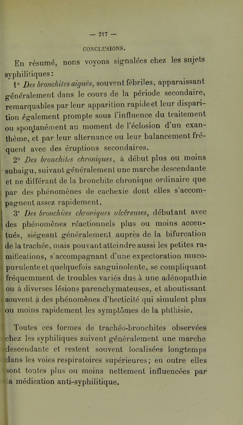 CONCLUSIONS. En résumé, nous voyons sig’nalées chez les sujets syphilitiques : 1° Des bronchites aiguës^ souvent fébriles, apparaissant généralement dans le cours de la période secondaire, remarquables parleur apparition rapideet leur dispari- tion également prompte sous l’influence du traitement ou sponjLanément au moment de l’éclosion d’un exan- thème, et par leur alternance ou leur balancement fré- quent avec des éruptions secondaires. 2® Des bronchites chroniques^ à début plus ou moins f- subaigu, suivant généralement une marche descendante et ne différant de la bronchite chronique ordinaire que par des phénomènes de cachexie dont elles s’accom- [ pagnent assez rapidement. ■ 3° Des bronchites chroniques ulcéreuses^ débutant avec \ des phénomènes réactionnels plus ou moins accen- > tués, siégeant généralement auprès de la bifurcation : de la trachée, mais pouvant atteindre aussi les petites ra- i mifications, s’accompagnant d’une expectoration muco- 1 purulente et quelquefois sanguinolente, se compliquant i fréquemment de troubles variés dus à une adénopathie ou à diverses lésions parenchymateuses, et aboutissant 1. souvent à des phénomènes d’hecticité qui simulent plus ou moins rapidement les symptômes de la phthisie. t Toutes ces formes de trachéo-bronchites observées •chez les syphilïques suivent généralement une marche descendante et restent souvent localisées longtemps idans les voies respiratoires supérieures; en outre elles i3ont toutes plus ou moins nettement influencées par i.a médication anti-syphilitique.