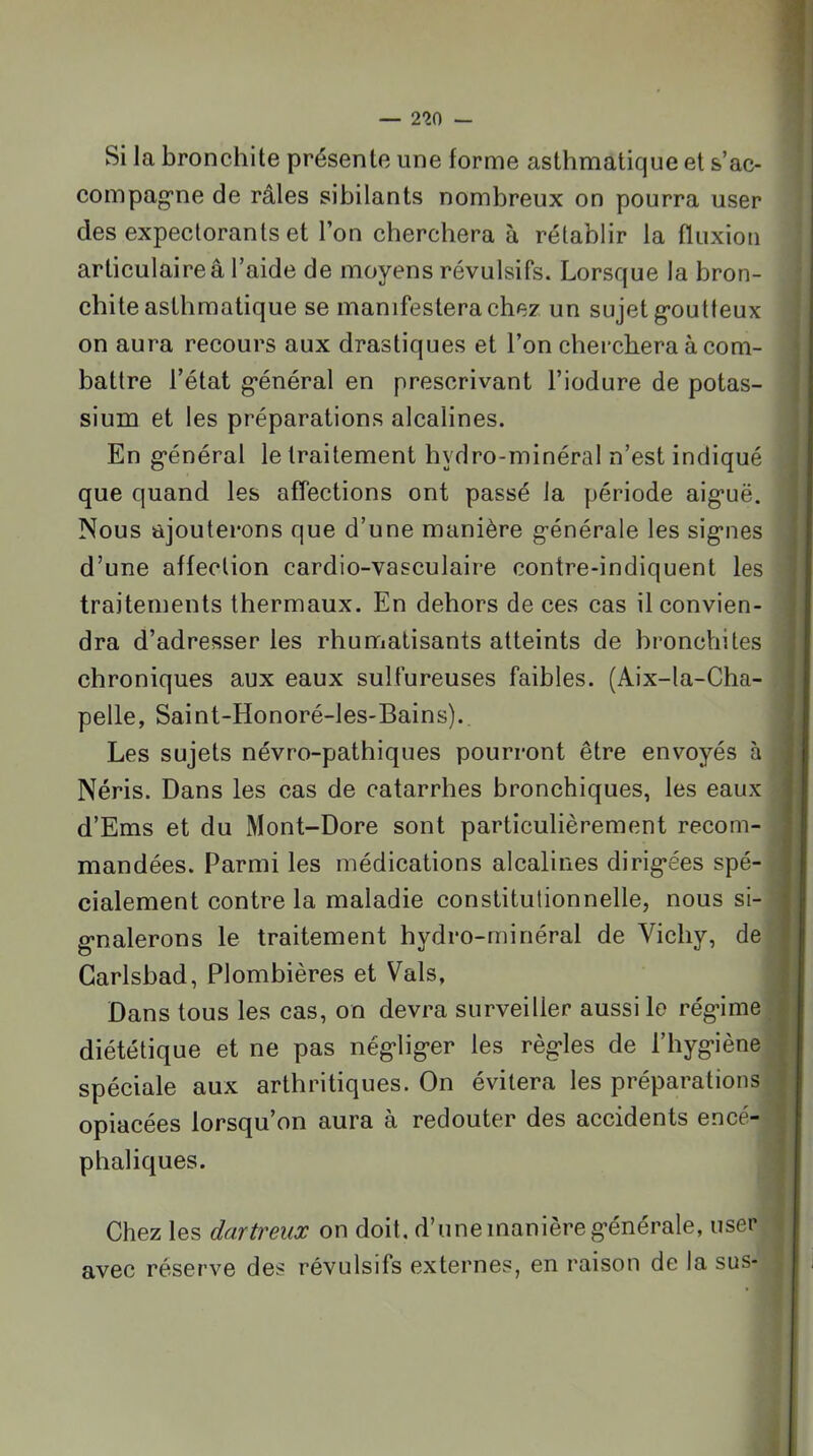 Si la bronchite présente une forme asthmatique et s’ac- compag'ne de râles sibilants nombreux on pourra user des expectorants et l’on cherchera à rétablir la fluxion articulaireâ l’aide de moyens révulsifs. Lorsque la bron- chite asthmatique se manifestera chez un sujet g-outteux on aura recours aux drastiques et l’on cherchera à com- battre l’état g’énéral en prescrivant l’iodure de potas- sium et les préparations alcalines. En g’énéral le traitement hydro-minéral n’est indiqué que quand les aflections ont passé la période aig*uë. Nous ajouterons que d’une manière générale les signes d’une affection cardio-vasculaire contre-indiquent les traitements thermaux. En dehors de ces cas il convien- dra d’adresser les rhumatisants atteints de bronchites chroniques aux eaux sulfureuses faibles. (Aix-la-Cha- pelle, Saint-Honoré-les-Bains). Les sujets névro-pathiques pourront être envoyés à Néris. Dans les cas de catarrhes bronchiques, les eaux d’Ems et du Mont-Dore sont particulièrement recom- mandées. Parmi les médications alcalines dirigées spé- cialement contre la maladie constitutionnelle, nous si- gnalerons le traitement hydro-minéral de Vichy, de Garlsbad, Plombières et Vais, Dans tous les cas, on devra surveiller aussi lo régime diététique et ne pas négliger les règles de l’hygiène spéciale aux arthritiques. On évitera les préparations opiacées lorsqu’on aura à redouter des accidents encé- phaliques. Chez les dartreux on doit, d’une manière générale, user avec réserve des révulsifs externes, en raison de la sus-