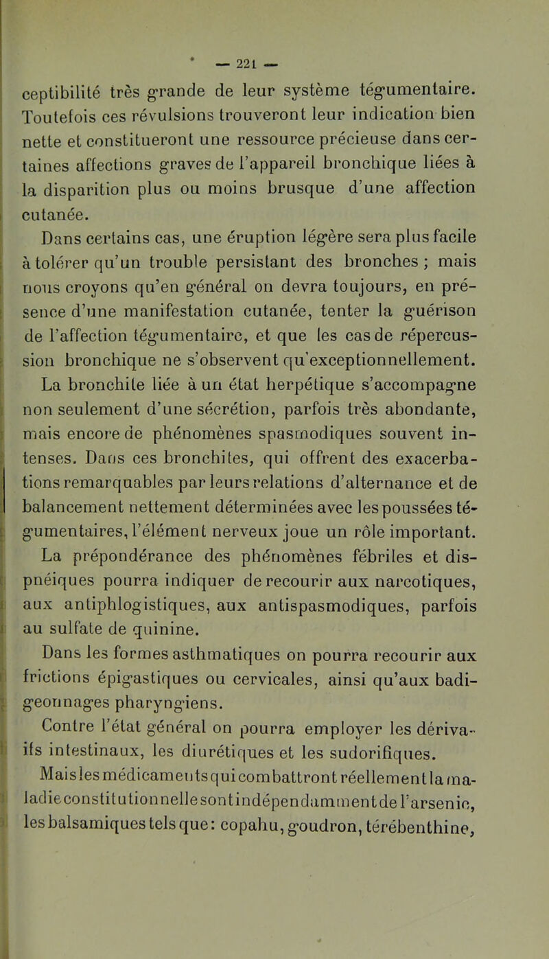 ceptibilité très grande de leur système tég’umentaire. Toutefois ces révulsions trouveront leur indication bien nette et constitueront une ressource précieuse dans cer- taines affections graves de l’appareil bronchique liées à la disparition plus ou moins brusque d’une affection cutanée. Dans certains cas, une éruption légère sera plus facile à tolérer qu’un trouble persistant des bronches; mais nous croyons qu’en général on devra toujours, en pré- sence d’une manifestation cutanée, tenter la guérison de l’affection tégumentairc, et que les cas de répercus- sion bronchique ne s’observent qu’exceptionnellement. La bronchite liée à un état herpétique s’accompagne non seulement d’une sécrétion, parfois très abondante, mais encore de phénomènes spasmodiques souvent in- tenses. Dans ces bronchites, qui offrent des exacerba- tions remarquables par leurs relations d’alternance et de balancement nettement déterminées avec les poussées té- gumentaires, l’élément nerveux joue un rôle important. La prépondérance des phénomènes fébriles et dis- pnéiques pourra indiquer de recourir aux narcotiques, aux antiphlogistiques, aux antispasmodiques, parfois au sulfate de quinine. Dans les formes asthmatiques on pourra recourir aux frictions épigastiques ou cervicales, ainsi qu’aux badi- geonnages pharyngiens. Contre l’état général on pourra employer les dériva- ifs intestinaux, les diurétiques et les sudorifiques. Maislesmédicamentsquicombattrontréellementla/na- ladie constitutionnelle sont indépendamment de l’arsenic, les balsamiques tels que: copahu, goudron, térébenthine,