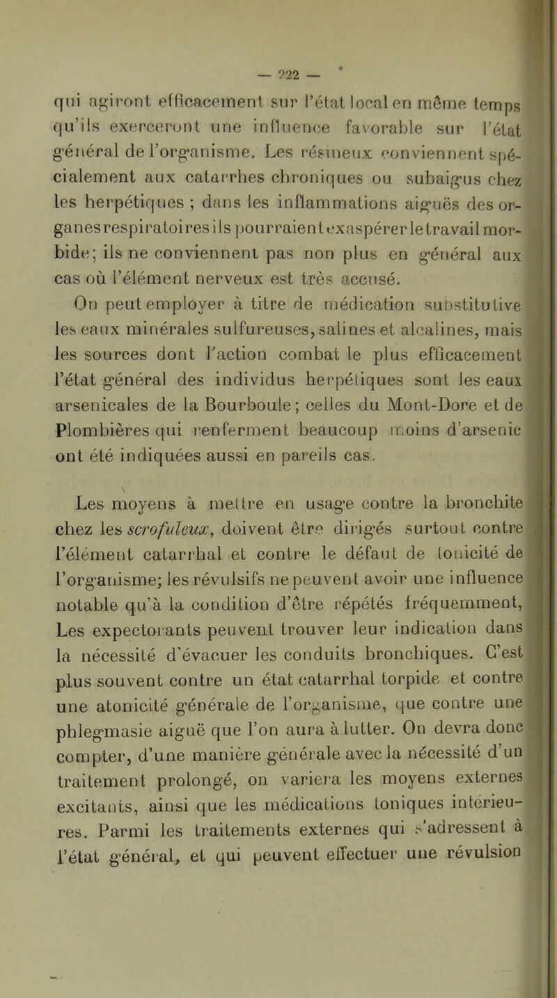 qui agiront effîcaceinent sur l’état local en môme temps qu’ils exerceront une influence favorable sur l’état g’énéral de rorg*anisme. Les résineux conviennent spé- cialement aux catarrhes chroniques ou subaig*us chez les herpétiques ; dans les inflammations aig’uës des or- ganes respiratoires ils pourraient exaspérer le travail mor- bide; ils ne conviennent pas non plus en g*énéral aux cas où l’élément nerveux est très accusé. On peut employer à titre de médication suOstitutive les eaux minérales sulfureuses, salines et alcalines, mais ^ les sources dont l'action combat le plus efficacement l’état g’énéral des individus herpéliques sont les eaux arsenicales de la Bourboule; celles du Mont-Dore et de Plombières (|ui renferment beaucoup moins d’arsenic ont été indiquées aussi en pareils cas. Les moyens à mettre en usag’e contre la bronchite chez scrofuleux, doivent être dirig’és surtout contre . l’élément catarrhal et contre le défaut de tonicité de l’organisme; les révulsifs ne peuvent avoir une influence notable qu’à la condition d’être répétés fréquemment, Les expectorants peuvent trouver leur indication dans la nécessité d’évacuer les conduits bronchiques. C’est plus souvent contre un état catarrhal torpide et contre une atonicité générale de l’organisme, que contre une phlegmasie aiguë que l’on aura à lutter. On devra donc compter, d’une manière générale avec la nécessité d’un traitement prolongé, on variei-a les moyens externes excitants, ainsi que les médications toniques intcrieu- i res. Parmi les traitements externes qui s'adressent à l’état g’énéral, et peuvent effectuer une révulsion