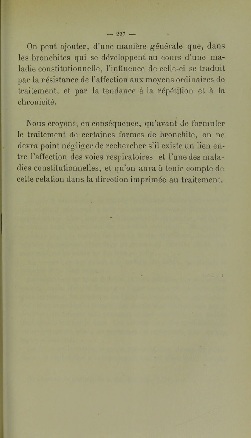 On peut ajouter, d’une manière g*énérale que, dans les bronchites qui se développent au cours d’une ma- ladie constitutionnelle, l’inlluence de celle-ci se traduit par la résistance de l’affection aux moyens ordinaires de traitement, et par la tendance à la répétition et à la chronicité. Nous croyons, en conséquence, qu’avant de formuler le traitement de certaines formes de bronchite, on ne devra point nég^lig^er de rechercher s’il existe un lien en- t)‘e l’affection des voies respiratoires et l’une des mala- dies constitutionnelles, et qu’on aura à tenir compte de cette relation dans la direction imprimée au traitement.