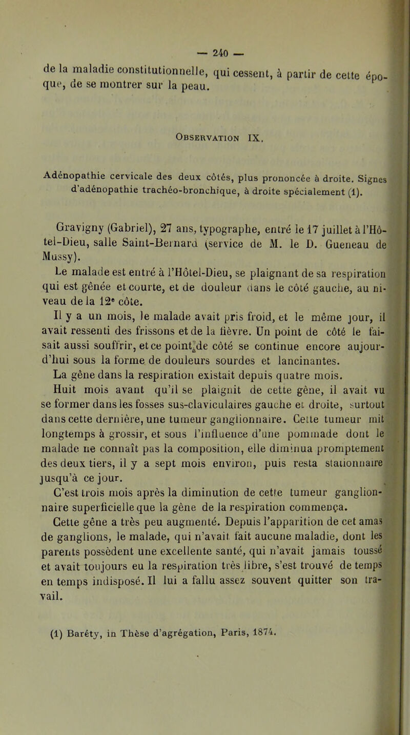 de la maladie constitutionnelle, qui cessent, à partir de cette que, de se montrer sur la peau. épo- » } Observation IX. Adénopathie cervicale des deux côtés, plus prononcée à droite. Signes d’adénopathie trachéo-bronchique, à droite spécialement (1). Gravigriy (Gabriel), 27 ans, typographe, entré le 17 juillet à l’Hô- , tel-Dieu, salle Saint-Beinard (service de M. le D. Gueneau de ( Mussy). j Le malade est entré à l’Hôtel-Dieu, se plaignant de sa respiration 1 qui est gênée et courte, et de douleur dans le côté gauche, au ni- | veau delà 12* côte. | Il y a un mois, le malade avait pris froid, et le même jour, il ■ avait ressenti des frissons et de la lièvre. Un point de côté le fai- j sait aussi souffrir, et ce point^de côté se continue encore aujour- '} d’hui sous la forme de douleurs sourdes et lancinantes. f La gêne dans la respiration existait depuis quatre mois. i Huit mois avant qu’il se plaignit de cette gêne, il avait vu f se former dans les fosses sus-claviculaires gauche et droite, surtout ^ dans cette dernière, une tumeur ganglionnaire. Celte tumeur mit f longtemps à grossir, et sous l’influence d’une pommade dont le malade ne connaît pas la composition, elle diminua promptement . des deux tiers, il y a sept mois environ, puis resta stationnaire jusqu’à ce jour. C’est trois mois après la diminution de cetfe tumeur ganglion- naire superlicielleque la gène de la respiration commença. Cette gêne a très peu augmenté. Depuis l’apparition de cet amas de ganglions, le malade, qui n’avait fait aucune maladie, dont les parents possèdent une excellente santé, qui n’avait jamais toussé et avait toujours eu la respiration très libre, s’est trouvé de temps en temps indisposé. Il lui a fallu assez souvent quitter son tra- vail. (1) Baréty, in Thèse d’agrégation, Paris, 1874.