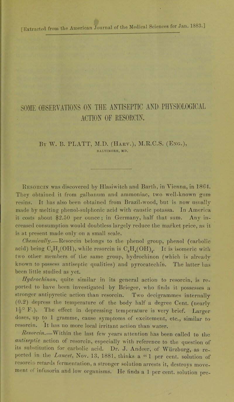 [Hxtractoil from the American Journal of the Medical Sciences for Jan. 1883.] SOME OBSERYAimS OY’ THE ANTISEPTIC AND PHYSIOLOGICAL ACTION OF RESORCIN. By W. E. PLATT, M.D. (Harv.), M.R.C.S. (Exg.), BALTIMORE, MD. Resorcin was cli.scovered by Hlasiwitcli and Bartli, in Vienna, in 18G4. They obtained it from galbannm and ammoniac, two well-known gum resins. It lias also been obtained from Brazil-wood, but is now usually made by melting plienol-sulphonic acid with caustic potassa. In America it costs about $2.50 per ounce; in Germany, half that sum. Any in- creased consumption would doubtless largely reduce the market price, as it is at present made only on a small scale. Chemically—Resorcin belongs to the phenol group, phenol (carbolic acid) being CgHj(OH), while resorcin is CgH^(OH)j. It is isomeric with two other members of the .same group, hydrochinon (which is already known to possess antiseptic qualities) and pyrocatechin. The latter has been little studied as yet. Hydrochinon, quite similar in its general action to resorcin, is re- ported to have been investigated by Brieger, who finds it possesses a stronger antipyretic action tlian resorcin. Two decigrammes internally (0.2) depress the temperature of the body half a degree Cent, (nearly F.). The effect in depressing temperature is very brief. Larger doses, up to 1 gramme, cause symptoms of excitement, etc., similar to resorcin. It has no more local ii'ritant action than water. Reaorcin—Within the last few years attention has been called to the antiseptic action of resorcin, especially with reference to the question of its suli>titution for carbolic acid. IJr. J. Andeer, of Wurzburg, as re- ported in the Lancet, Nov. 13, 1881, thinks a “1 jier cent, solution of resorcin retards fermentation, a stronger solution arrests it, destroys move-