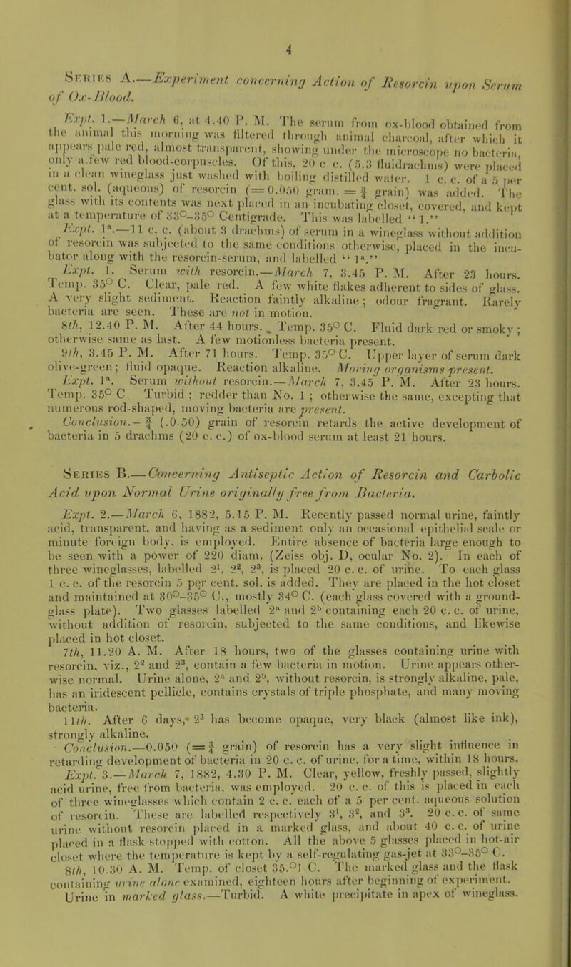 Skkiks a—Experiwent conccrniwj Action of Resorcin upon Serum of Ox-Blood. hxpt. —March G, iit. 4.40 I\ M. 'I’lie scrmn from ox-l)Ion(] obtaiiiod from tlie amimi tins monun^r was filtorc-.l tliroufrl, animal clmiroal, afu-r wliicli it ap])cars pale, red, almo.st transparent, sliowinn nndcr the mieroseope no bacteria only a.few red b ood-corpnseles. Of this, 20 e c. lluidraclim.s) were plaee.l in a clean wineplass just washed with boilinji distilled water. 1 e. c. of a .0 iier cent, .sol (aipieons) of re.sorcin (= O.OoO gram. = f grain) was added. The glass with Its contents was next jilaced in an incnbating closet, covered, and kept at a temperature of 3S°~:irfi Centigrade. This was labelled “ 1.” hxpt. 1. 11 c. c. (about .3 drachms) of serum in a wineglass without addition of resorcin was subjected to the same conditions otherwise, jiluced in the incu- bator along with the resorcin-serum, and labelled “ 1*.” hxpt. \. Serum with resorcin.—il/«rcA 7, 3.45 P. :M. After 23 hours. J cnip. 35'^ C. Clear, pale red. A few white flakes adherent to sides of glass. A very slight sediment. Reaction faintly alkaline; odour fragrant. Rarely bacteria are seen, d’hose are not in motion. ^ 8t/i, 12.40 P. INI. After 44 hours. _ Icinj). 35® C. Fluid dark red or smoky ; otherwise same as last. A few motionless bacteria present. 9//i, 3.45 P. ]\1. After 71 hours. 'J'emp. 35® C. Upper layer of scrum dark oHvivgrcen; fluid opaipie. Reaction alkaline. I^loriiKj organisms present. hxpt. 1*. Serum without resorcin. —.4/orc// 7, 3.45 P. M. After 23 hours, 'lemp. 35® C. Turbid ; redder than Xo. 1 ; otherwise the same, excepting that numerous rod-shaped, moving bacteria nrn present. Conclusion.— ^ (.0.50) grain of re.sorcin retards the active development of bacteria in 5 drachms (20 c. c.) of ox-blood serum at least 21 hours. 8ERIKS B.— Concerning xintiseptic Action of Resorcin and Carbolic Acid upon Normal Urine originally free from Bacteria. hxpt. 2.—March G, 1882, 5.15 P. M. Recently passed normal urine, faintly acid, transj)arent, and having as a sediment only an occasional epithelial scale or minute foreign body, is employeil. Entire absence of bacteria large enough to be seen with a power of 220 diam. (Zeiss obj. D, ocular No. 2). in each of three wineglasses, labelled 2‘, 2^, 2®, is placed 20 c.c. of urihe. To each glass 1 c. c. of the resorcin 5 per cent. sol. is added. They are placed in the hot closet and maintained at 30®-35® C., mostly 34® C. (each glass covered with a ground- glass plate). Two glasses labelled 2“ and 2*> containing each 20 c. c. of urine, without addition of resorcin, subjected to the same conditions, and likewise placed in hot closet. 7t/i, 11.20 A. M. After 18 hours, two of the glasses containing urine with resorcin, viz., 2^ and 2®, contain a few bacteria in motion. Urine appears other- wise normal. Urine alone, 2“ and 2*', without re.sorcin, is strongly alkaline, pale, has an iridescent pellicle, contains crystals of triple phosphate, and many moving bacteria. \Uh. After G days,* 2® has become opaque, very black (almost like ink), strongly alkaline. Conclusion.—0.050 (= | grain) of resorcin has a very slight influence in retarding development of bacteria in 20 c. c. of urine, for a time, within 18 hours. Expt^'s.—March 7, 1882, 4.30 P. M. Clear, yellow, freshlv passed, slightly acid urine, free from bactei ia, was employed. 20 c. c. of this is placed in each of three wiiu'frlasses which contain 2 c. c. each of a 5 per cent, acjueous solution of reson in. These are labelled respectively 3', 3*, and 3®. 20 c. c. ot same, urine without resorcin placed in a marked gla.ss, and about 40 c. c. of urine ]>laced in a llask stopped with cotton. All the above 5 glasses placed in hot-air closet where the temi)crature is kej)t by a self-regulating gas-jet at 33®-35® C. 8t/(, 10.30 A. M. I’l'inp. of closet 35.®1 C. The marked glass and the llask containing urine examined, eighteen hours after beginning ot expenment. Urine Tn marked glass.—Turbid. A white precipitate in apex of wineglass.