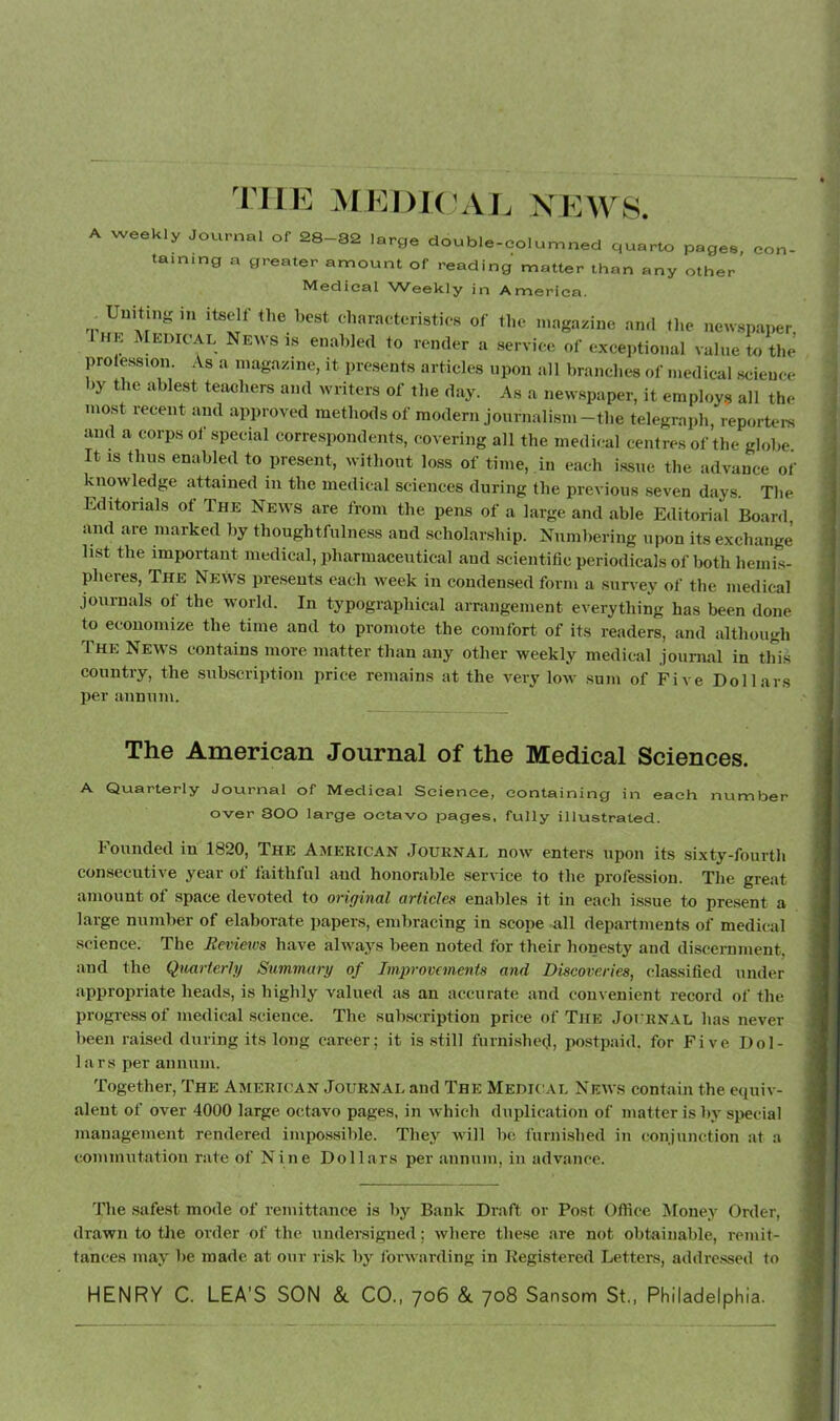 the ArEDKJAJ. \EW8. A weekly Journel of 28-32 large double-eelumned quarto page., eon- taming a greater amount of reading matter than any other Medical Weekly in America. Uuiting in itself the best eharaeteristies of the magazine ami the newspaper HK ^[EDICAL News is enabled to render a service of exceiitional value to tlm jwolession. As a magazine, it presents articles upon all branches of medical science by the ablest teachers and writers of the day. As a new.spaper, it employ., all the most recent and approved methods of modern journalism-the telegraph, reportei-s and a corps of special correspondents, covering all the medical centres of the globe It IS thus enabled to present, without loss of time, in each issue the advance of knowledge attained in the medical sciences during the previous seven days. The Editorials of The Ne\vs are from the pens of a large and able Editorial Board, and are marked by thoughtfulne.ss and scholarship. Numhering upon its exchange li.st the important medical, pharmaceutical and scientific periodicals of both hemi.s- pheres. The News pre.seuts each week in condensed form a .survey of the medical journals of the world. In typographical arrangement everything has been done to economize the time and to promote the comfort of its readers, and although The News contains more matter than any other weekly medical journal in this country, the subscription price remains at the very low sum of Five Dollars per annum. The American Journal of the Medical Sciences. A Quarterly Journal of Medical Science, containing in each number over SOO large octavo pages, fully illustrated. hounded in 1820, The American .Iouknal now enters upon its sixty-fourth consecutive year of faithful and honorable service to the profession. The great amount of space devoted to original articles enables it in each i.ssue to pre.sent a large number of elaborate papers, embracing in scope all departments of medical science. The Reviews have always been noted for their honesty and discernment, and the Qiutrterly Summary of Improvements and Discoveries, (dassified under appropriate heads, is highly valued as an accurate and convenient record of the progi-ess of medical science. The subscription price of The Joi rnal has never been raised during its long career; it is .still furnishefi, postpaid, for Five Dol- lars per annum. Together, The American Journal and The Medical News contain the equiv- alent of over 4000 large octavo pages, in which duplication of matter is by special management rendered impossible. They will be furnished in conjunction at a commutation rate of Nine Dollars per annum, in advance. The .safest mode of remittance is by Bank Draft or Post Office Money Order, drawn to the order of the undersigned; where these are not obtainable, remit- tances may be made at our risk by forwarding in Registered Letters, addrc.ssed to HENRY C. LEA’S SON &. CO., 706 &. 708 Sansom St., Philadelphia.
