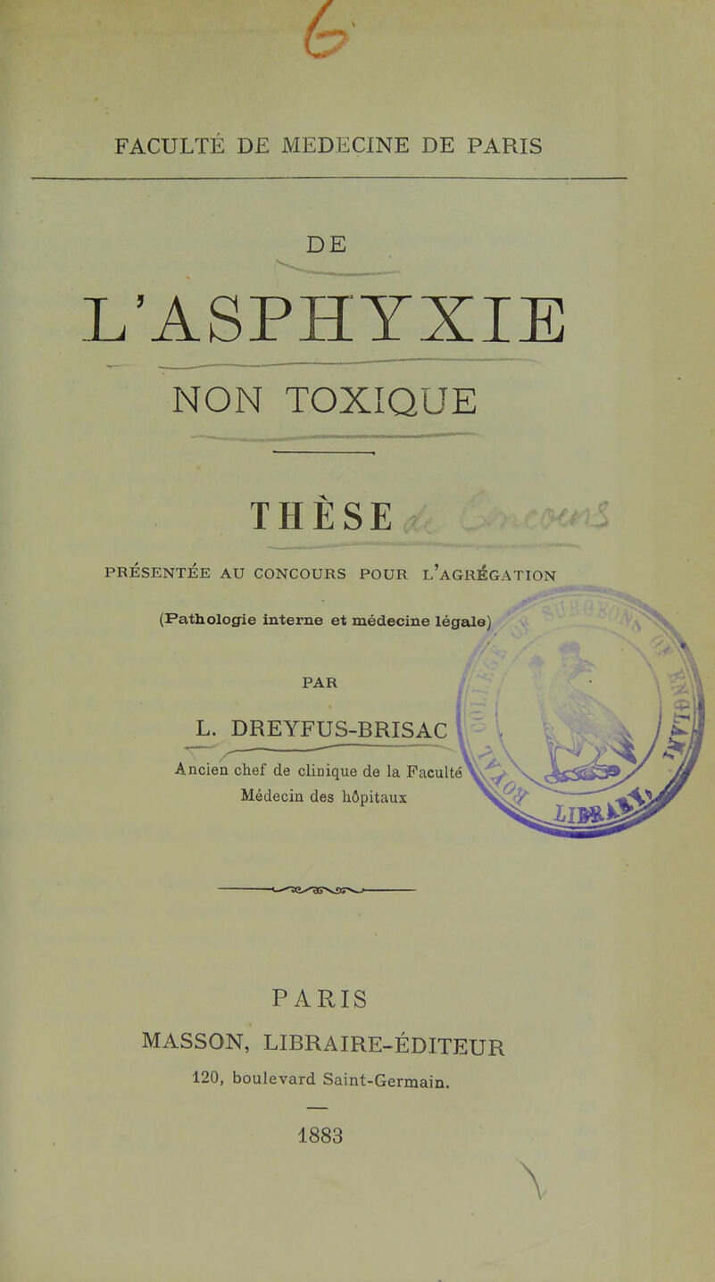 FACULTÉ DE MEDECINE DE PARIS DE L’ASPHYXIE NON TOXIQUE THÈSE PRÉSENTÉE AU CONCOURS POUR l’aGRÉGATION (Pathologie interne et médecine légale) L. DREYFUS-BRISAC Ancien chef de clinique de la Faculté Médecin des hôpitaux PAR PARIS MASSON, LIBRAIRE-ÉDITEUR 120, boulevard Saint-Germain. 1883