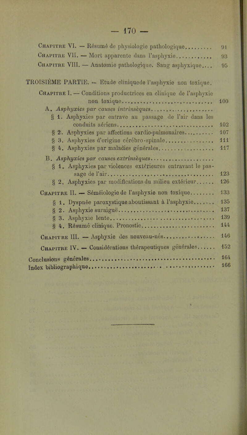— 170 — Chapitre VI. — Résumé de physiologie pathologique yi Chapitre VII. — Mort apparente dans l’asphyxie 93 Chapitre VIll. — Anatomie pathologique. Sang asphyxique.... 95 TROISIEME PARTIE. ~ Etude eliniqucde l’asphyxie non toxique. Chapitre I. — Conditions productrices en clinique de l’asphyxie non toxique 100 A. Asphyxies par causes intrinsèques § 1. Asphyxies par entrave au passage de l’air dans les conduits aériens 102 § 2. Asphyxies par affections cardio-pulmonaires 107 § 3. Asphyxies d’origine cérébro-spinale 111 § 4. Asphyxies par maladies générales. 117 B. Asphyxies par causes extrinsèques § 1. Asphyxies par violences extérieures entravant le pas- sage de l’air 123 § 2. Asphyxies par modifications du milieu extérieur 126 Chapitre II. — Séméiologie de l’asphyxie non toxique 133 § 1. Dyspnée paroxystique aboutissant à l’asphyxie 135 § 2. Asphyxie suraiguë 137 § 3. Asphyxie lente 139 § 4. Résumé clinique. Pronostic 144 Chapitre 111. — Asphyxie des neuveau-nés 146 Chapitre IV. — Considérations thérapeutiques générales 152 Conclusions générales 164 Index bibliographique 166 «