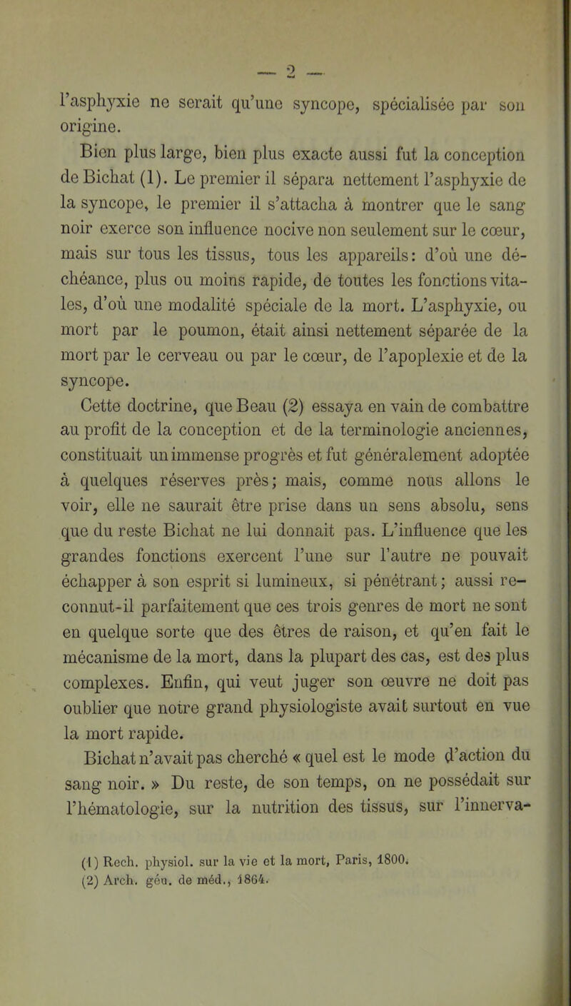 l’asphyxie ne serait qu’une syncope, spécialisée par son origine. Bien plus large, bien plus exacte aussi fut la conception de Bichat (1). Le premier il sépara nettement l’asphyxie de la syncope, le premier il s’attacha à montrer que le sang noir exerce son influence nocive non seulement sur le cœur, mais sur tous les tissus, tous les appareils: d’où une dé- chéance, plus ou moins rapide, de toutes les fonctions vita- les, d’où une modalité spéciale de la mort. L’asphyxie, ou mort par le poumon, était ainsi nettement séparée de la mort par le cerveau ou par le cœur, de l’apoplexie et de la syncope. Cette doctrine, que Beau (2) essaya en vain de combattre au profit de la conception et de la terminologie anciennes, constituait un immense progrès et fut généralement adoptée à quelques réserves près; mais, comme nous allons le voir, elle ne saurait être prise dans un sens absolu, sens que du reste Bichat ne lui donnait pas. L’influence que les grandes fonctions exercent l’une sur l’autre ne pouvait échapper à son esprit si lumineux, si pénétrant ; aussi re- connut-il parfaitement que ces trois genres de mort ne sont en quelque sorte que des êtres de raison, et qu’en fait le mécanisme de la mort, dans la plupart des cas, est des plus complexes. Enfin, qui veut juger son œuvre ne doit pas oublier que notre grand physiologiste avait surtout en vue la mort rapide. Bichat n’avait pas cherché « quel est le mode d’action du sang noir. » Bu reste, de son temps, on ne possédait sur l’hématologie, sur la nutrition des tissus, sur l’innerva- (1) Rech. pliysiol. sur la vie et la mort, Paris, 1800*