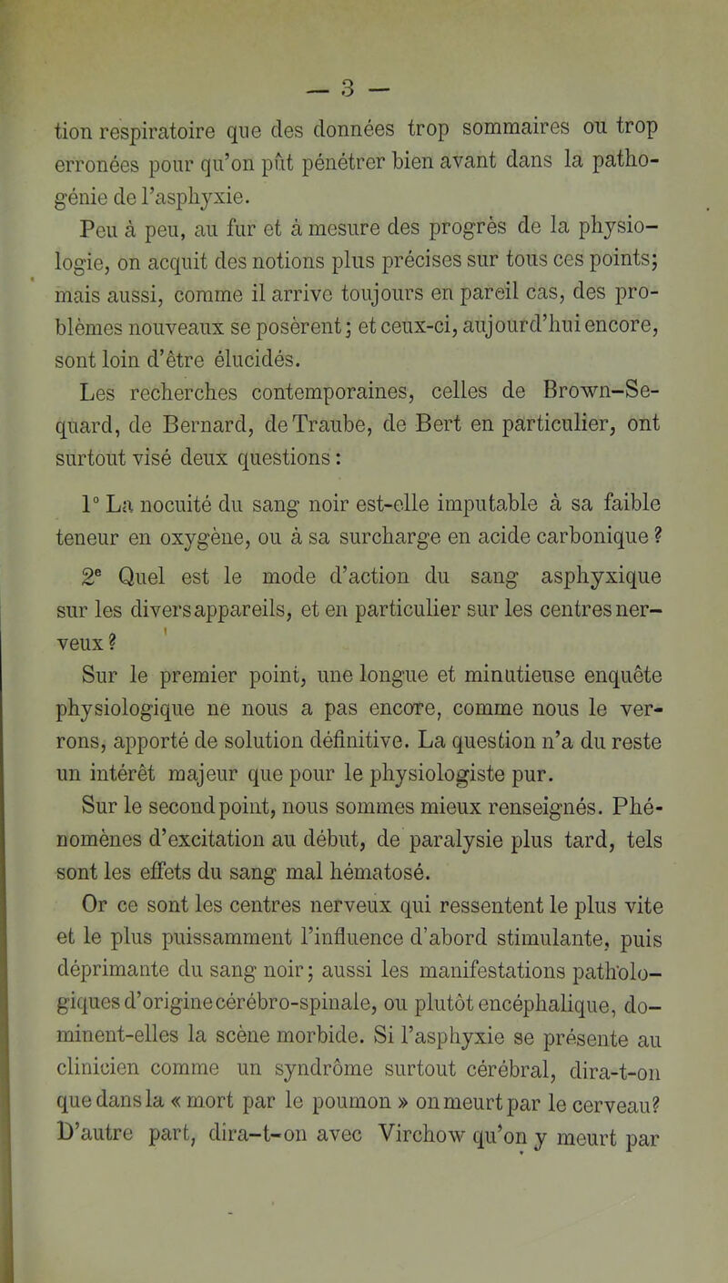 tion respiratoire que des données trop sommaires on trop erronées pour qu’on put pénétrer bien avant dans la patho- génie de l’asphyxie. Peu à peu, au fur et à mesure des progrès de la physio- logie, on acquit des notions pins précises sur tons ces points; mais aussi, comme il arrive toujours en pareil cas, des pro- blèmes nouveaux se posèrent; et ceux-ci, aujourd’hui encore, sont loin d’être élucidés. Les recherches contemporaines, celles de Brown-Se- quard, de Bernard, deTraube, de Bert en particulier, ont surtout visé deux questions : 1“ La nocuité du sang noir est-elle imputable à sa faible teneur en oxygène, ou à sa surcharge en acide carbonique ? 2® Quel est le mode d’action du sang asphyxique sur les divers appareils, et en particulier sur les centres ner- veux ? ' Sur le premier point, une longue et minutieuse enquête physiologique ne nous a pas encore, comme nous le ver- rons, apporté de solution définitive. La question n’a du reste un intérêt majeur que pour le physiologiste pur. Sur le second point, nous sommes mieux renseignés. Phé- nomènes d’excitation au début, de paralysie plus tard, tels sont les effets du sang mal hématosé. Or ce sont les centres nerveux qui ressentent le plus vite et le plus puissamment l’infiuence d’abord stimulante, puis déprimante du sang noir ; aussi les manifestations patholo- giques d’origine cérébro-spinale, ou plutôt encéphalique, do- minent-elles la scène morbide. Si l’asphyxie se présente au clinicien comme un syndrome surtout cérébral, dira-t-on que dans la « mort par le poumon » on meurt par le cerveau? D’autre part, dira-t-on avec Virchow qu’on y meurt par 1,