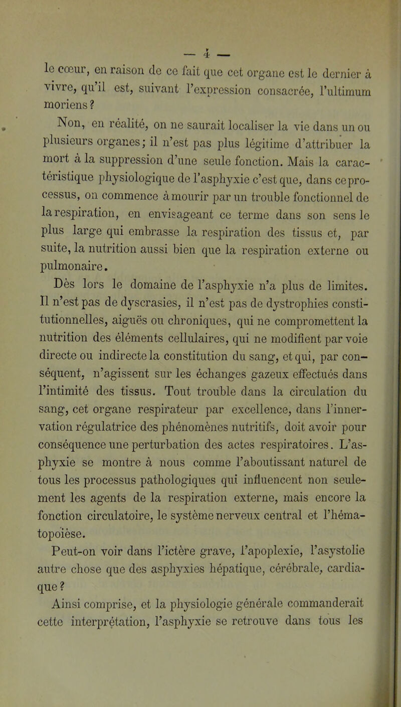 le cœur, en raison de ce fait que cet organe est le dernier à vivre, qu il est, suivant l’expression consacrée, rultimum moriens ? Non, en réalité, on ne saurait localiser la vie dans un ou plusieurs organes; il n’est pas plus légitime d’attribuer la mort à la suppression d’une seule fonction. Mais la carac- ' téristique physiologique de l’asphyxie c’est que, dans ce pro- cessus, on commence à mourir par un trouble fonctionnel de la respiration, en envisageant ce terme dans son sens le plus large qui embrasse la respiration des tissus et, par suite, la nutrition aussi bien que la respiration externe ou pulmonaire. Dès lors le domaine de l’asphyxie n’a plus de limites. 11 n’est pas de dyscrasies, il n’est pas de dystrophies consti- tutionnelles, aiguës ou chroniques, qui ne compromettent la nutrition des éléments cellulaires, qui ne modifient par voie directe ou indirecte la constitution du sang, et qui, par con- séquent, n’agissent sur les échanges gazeux effectués dans l’intimité des tissus. Tout trouble dans la circulation du sang, cet organe respirateur par excellence, dans l’inner- vation régulatrice des phénomènes nutritifs, doit avoir pour conséquence une perturbation des actes respiratoires. L’as- phyxie se montre à nous comme l’aboutissant naturel de tous les processus pathologiques qui influencent non seule- ment les agents de la respiration externe, mais encore la fonction circulatoire, le système nerveux central et l’héma- topbièse. Peut-on voir dans l’ictère grave, l’apoplexie, l’asystolie autre chose que des asphyxies hépatique, cérébrale, cardia- que? Ainsi comprise, et la physiologie générale commanderait cette interprétation, l’asphyxie se retrouve dans tous les