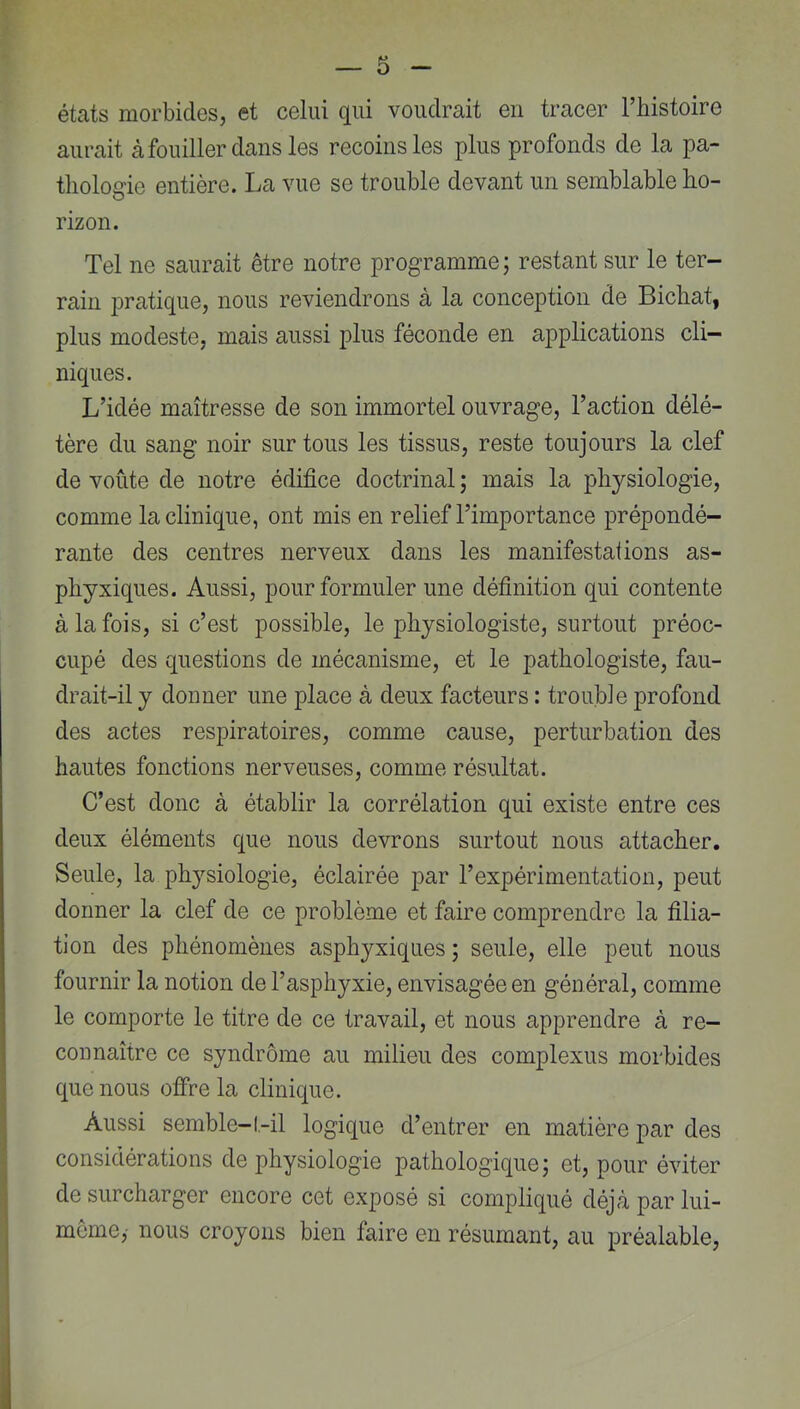 états morbides, et celui qui voudrait en tracer Thistoire aurait àfouiller dans les recoins les plus profonds de la pa- thologie entière. La vue se trouble devant un semblable ho- rizon. Tel ne saurait être notre programme ; restant sur le ter- rain pratique, nous reviendrons à la conception de Bichat, plus modeste, mais aussi plus féconde en applications cli- niques. L’idée maîtresse de son immortel ouvrage, l’action délé- tère du sang noir sur tous les tissus, reste toujours la clef de voûte de notre édifice doctrinal ; mais la physiologie, comme la clinique, ont mis en relief l’importance prépondé- rante des centres nerveux dans les manifestations as- phyxiques. Aussi, pour formuler une définition qui contente à la fois, si c’est possible, le physiologiste, surtout préoc- cupé des questions de mécanisme, et le pathologiste, fau- drait-il y donner une place à deux facteurs : trouble profond des actes respiratoires, comme cause, perturbation des hautes fonctions nerveuses, comme résultat. C’est donc à établir la corrélation qui existe entre ces deux éléments que nous devrons surtout nous attacher. Seule, la physiologie, éclairée par l’expérimentation, peut donner la clef de ce problème et faire comprendre la filia- tion des phénomènes asphyxiques ; seule, elle peut nous fournir la notion de l’asphyxie, envisagée en général, comme le comporte le titre de ce travail, et nous apprendre à re- connaître ce syndrome au milieu des complexus morbides que nous offre la clinique. Aussi semble-1-il logique d’entrer en matière par des considérations de physiologie pathologique j et, pour éviter de surcharger encore cet exposé si compliqué déjà par lui- même,- nous croyons bien faire en résumant, au préalable.