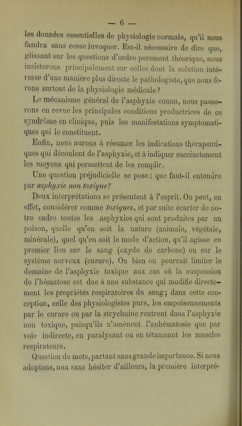 les données essentielles de physiologie normale, qu’il nous faudra sans cesse invoquer. Est-il nécessaire do dire que, glissant sur les questions d’ordre purement théorique, nous insisterons principalement sur celles dont la solution inté- resse d une manière plus directe le pathologiste, que nous fe- rons surtout de la physiologie médicale? Le mécanisme général de l’asphyxie connu, nous passe- rons en revue les principales conditions productrices de ce syndrome en clinique, puis les manifestations symptomati- ques qui le constituent. Enfin, nous aurons à résumer les indications thérapeuti- ques qui découlent de l’asphyxie, et à indiquer succinctement les moyens qui permettent de les remplir. Une question préjudicielle se pose : que faut-il entendre par asphyxie non toxiqice? Deux interprétations se présentent à l’esprit. On peut, en effet, considérer comme toxiques, et par suiie écarter de no- tre cadre toutes les asphyxies qui sont produites par un poison, quelle qu’en soit la nature (animale, végétale, minérale), quel qu’en soit le mode d’action, qu’il agisse en premier lieu sur le sang (oxyde de carbone) ou sur le système nerveux (curare). Ou bien on pourrait limiter le domaine de l’asphyxie toxique aux cas où la suspension de l’hématose est due à une substance qui modifie directe- ment les propriétés respiratoires du sang ; dans cette con- ception, celle des physiologistes purs, les empoisonnements par le curare ou par la strychnine rentrent dans l’asphyxie non toxique, puisqu’ils n’amènent l’anhématosie que par voie indirecte, en paralysant ou en tétanisant les muscles respirateurs. Question de mots, partant sans grande importance. Si nous adoptons, non sans hésiter d’ailleurs, la première iiiterpré-