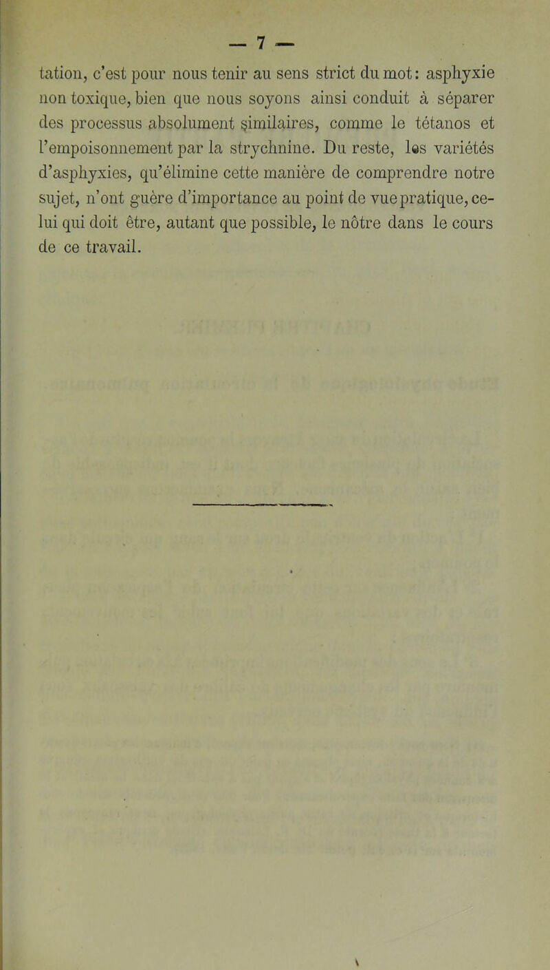 tation, c’est pour nous tenir au sens strict du mot: asphyxie non toxique, bien que nous soyons ainsi conduit à séparer des processus absolument similaires, comme le tétanos et rempoisonnement par la strychnine. Du reste, l«s variétés d’asphyxies, qu’élimine cette manière de comprendre notre sujet, n’ont guère d’importance au point de vue pratique, ce- lui qui doit être, autant que possible, le nôtre dans le cours de ce travail.