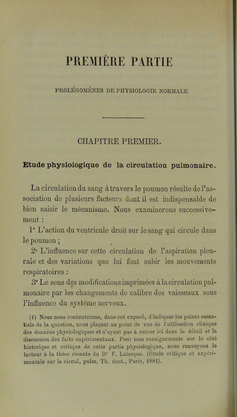 PREMIÈRE PARTIE PROLÉGOMÈNES DE PHYSIOLOGIE NORMALE CHAPITRE PREMIER. Etude physiologique de la circulation pulmonaire. La circulation du sang à travers le poumon résulte del’as- sociation de plusieurs facteurs dont il est indispensable de bien saisir le mécanisme. Nous examinerons successive- ment : 1“ L’action du ventricule droit sur le sang qui circule dans le poumon ; 2° L’influence sur cette circulation de l’aspiration pleu- rale et des variations que lui font subir les mouvements respiratoires : 3° Le sens des modifications imprimées à la circulation pul- monaire par les changements de calibre des vaisseaux sous l’influence du système nerveux. (1) Nous nous contenterons, dans cet exposé, d’indiquer les points essen- tiels de la question, nous plaçant au point de vue de l’utilisation clinique des données physiologiques et n’ayant pas à entrer ici dans le détail et la discussion des faits expérimentaux. Pour tous rensignements sur le côté historique et critique de cette partie physiologique, nous renvoyons le lecteur à la thèse récente du D* F. Lalesque. (Étude critique et expéri- mentale sur la ciicul. pulm. Th. doct., Paris, 1881).