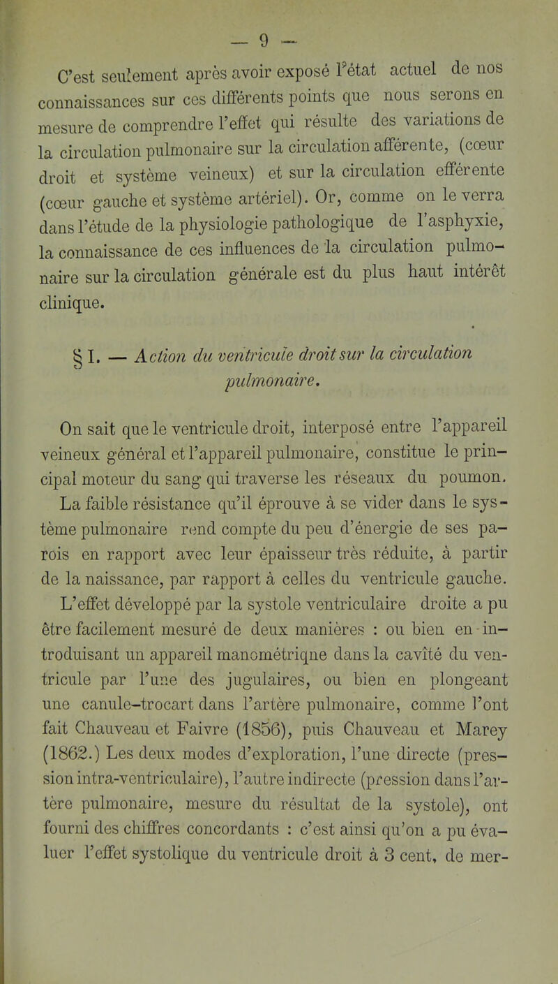 C’est seulement après avoir exposé 1 état actuel de nos connaissances sur ces différents points que nous serons en mesure de comprendre l’edet qui résulte des variations de la circulation pulmonaire sur la circulation afférente, (cœur droit et système veineux) et sur la circulation efférente (cœur gauche et système artériel). Or, comme on le verra dans l’étude de la physiologie pathologique de l’asphyxie, la connaissance de ces influences de la circulation pulmo- naire sur la circulation générale est du plus haut intérêt clinique. g I. — Action du ventricule droit sur la circulation 'pulmonaire. On sait que le ventricule droit, interposé entre l’appareil veineux général et l’appareil pulmonaire, constitue le prin- cipal moteur du sang qui traverse les réseaux du poumon. La faible résistance qu’il éprouve à se vider dans le sys- tème pulmonaire rend compte du peu d’énergie de ses pa- rois en rapport avec leur épaisseur très réduite, à partir de la naissance, par rapport à celles du ventricule gauche. L’effet développé par la systole ventriculaire droite a pu être facilement mesuré de deux manières : ou bien en in- troduisant un appareil manométriqne dans la cavité du ven- tricule par Tune des jugulaires, ou bien en plongeant une canule-trocart dans l’artère pulmonaire, comme l’ont fait Chauveau et Faivre (1856), puis Chauveau et Marey (1862.) Les deux modes d’exploration, l’une directe (pres- sion intra-ventriculaire), l’autre indirecte (pression dans l’ar- tère pulmonaire, mesure du résultat de la systole), ont fourni des chiffres concordants : c’est ainsi qu’on a pu éva- luer l’effet systolique du ventricule droit à 3 cent, de mer-