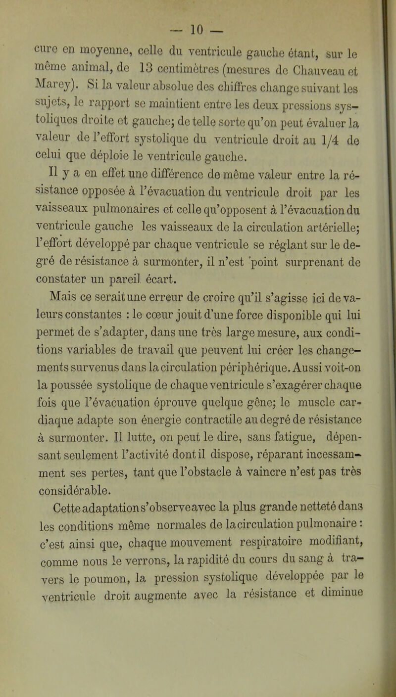 cure en moyenne, celle du ventricule gauche étant, sur le môme animal, de 13 centimètres (mesures de Cliauveauet Marey). Si la valeur absolue des chiffres change suivant les sujets, le rapport se maintient entre les deux pressions sys- toliques droite et gauche; de telle sorte qu’on peut évaluer la valeur de l’effort systolique du ventricule droit au 1/4 de celui que déploie le ventricule gauche. Il y a en effet une différence de même valeur entre la ré- sistance opposée à l’évacuation du ventricule droit par les vaisseaux pulmonaires et celle qu’opposent à l’évacuation du ventricule gauche les vaisseaux de la circulation artérielle; l’effort développé par chaque ventricule se réglant sur le de- gré de résistance à surmonter, il n’est point surprenant de constater un pareil, écart. Mais ce serait une erreur de croire qu’il s’agisse ici de va- leurs constantes : le cœur jouit d’une force disponible qui lui permet de s’adapter, dans une très large mesure, aux condi- tions variables de travail que peuvent lui créer les change- ments survenus dans la circulation périphérique. Aussi voit-on la poussée systolique de chaque ventricule s’exagérer chaque fois que l’évacuation éprouve quelque gêne; le muscle car- diaque adapte son énergie contractile au degré de résistance à surmonter. Il lutte, on peut le dire, sans fatigue, dépen- sant seulement l’activité dont il dispose, réparant incessam- ment ses pertes, tant que l’obstacle à vaincre n’est pas très considérable. Cette adaptation s’observeavec la plus grande netteté dans les conditions même normales de la circulation pulmonaire : c’est ainsi que, chaque mouvement respiratoire modifiant, comme nous le verrons, la rapidité du cours du sang à tra- vers le poumon, la pression systolique développée par le ventricule droit augmente avec la résistance et diminue
