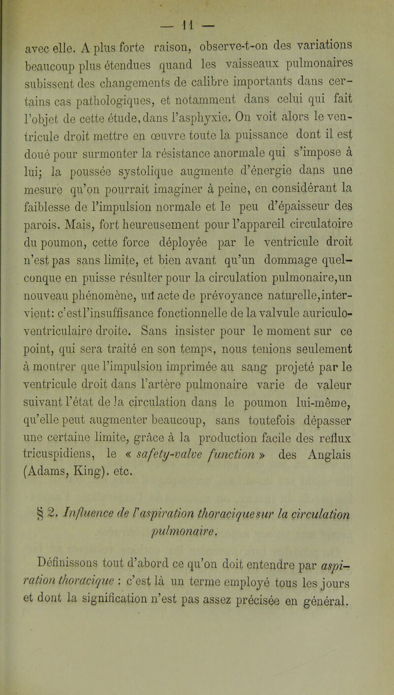 avec elle. A plus forte raison, observe-t-on des variations beaucoup plus étendues quand les vaisseaux pulmonaires subissent des cliang'ements de calibre importants dans cer- tains cas pathologiques, et notamment dans celui qui fait l’objet de cette étude, dans l’asphyxie. On voit alors le ven- tricule droit mettre en oeuvre toute la puissance dont il est doué pour surmonter la résistance anormale qui s’impose à lui; la poussée systolique augmente d’énergie dans une mesure qu’on pourrait imaginer à peine, en considérant la faiblesse de l’impulsion normale et le peu d’épaisseur des parois. Mais, fort heureusement pour l’appareil circulatoire du poumon, cette force déployée par le ventricule droit n’est pas sans limite, et bien avant qu’un dommage quel- conque en puisse résulter pour la circulation pulmonaire,un nouveau phénomène, uil acte de prévoyance naturelle,inter- vient: c’estl’insuffisance fonctionnelle de la valvule auriculo- ventriculaire droite. Sans insister pour le moment sur ce point, qui sera traité en son temps, nous tenions seulement à montrer que l’impulsion imprimée au sang projeté par le ventricule droit dans l’artère pulmonaire varie de valeur suivant l’état de la circulation dans le poumon lui-même, qu’elle peut augmenter beaucoup, sans toutefois dépasser une certaine limite, grâce à la production facile des reflux tricuspidiens, le « safety-valve fimction » des Anglais (Adams, King). etc. ^ 2. Influence de l'aspiration thoraciquesur la circulation pulmonaire. Définissons tout d’abord ce qu’on doit entendre par aspi- ration thoracique : c’est là un terme employé tous les jours et dont la signification n’est pas assez précisée en général.