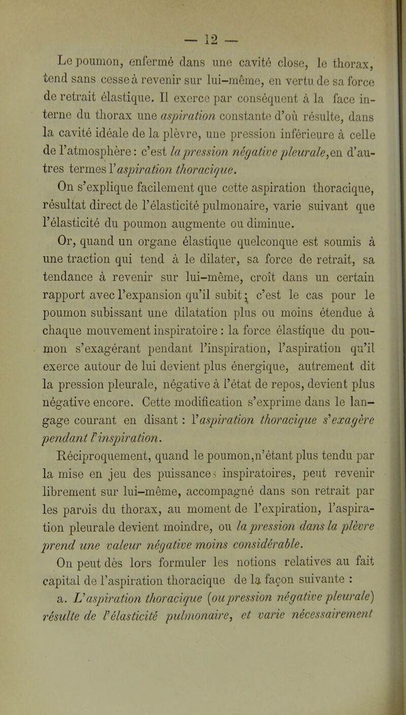 Le poumon, enfermé dans une cavité close, le thorax, tend sans cesse à revenir sur lui-même, en vertu de sa force de retrait élastique. Il exerce par conséquent à la face in- terne du thorax une aspiration constante d’où résulte, dans la cavité idéale de la plèvre, une pression inférieure à celle de l’atmosphère: c’est la pression négative pleurale,qh d’au- tres aspiration thoracigue. On s’explique facilement que cette aspiration thoracique, résultat direct de l’élasticité pulmonaire, varie suivant que l’élasticité du poumon augmente ou diminue. Or, quand un organe élastique quelconque est soumis à une traction qui tend à le dilater, sa force de retrait, sa tendance à revenir sur lui-même, croît dans un certain rapport avec l’expansion qu’il subit ^ c’est le cas pour le poumon subissant une dilatation plus ou moins étendue à chaque mouvement inspiratoire : la force élastique du pou- mon s’exagérant pendant l’inspiration, l’aspiration qu’il exerce autour de lui devient plus énergique, autrement dit la pression pleurale, négative à l’état de repos, devient plus négative encore. Cette modification s’exprime dans le lan- gage courant en disant : Vaspiration thoracique s'exagère pendant r inspiration. Réciproquement, quand le poumon,n’étant plus tendu par la mise en jeu des puissances inspiratoires, peut revenir librement sur lui-même, accompagné dans son retrait par les parois du thorax, au moment de l’expiration, l’aspira- tion pleurale devient moindre, ou la pression dans la plèvre qwend une valeur négative moins considérable. On peut dès lors formuler les notions relatives au fait capital de l’aspiration thoracique de la façon suivante : a. JJ aspiration thoracique [pu pression négative pleurale) résulte de Vélasticité pulmonaire, et varie nécessairement