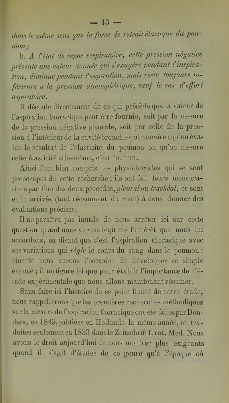 dans le même sens que la force de retrait élastique du pou- mon ; b. A Utat de reqws respiratoire, cette pression négative pn'ésente une valeur donnée qui s'exagère pendant L inspira- tion, diminue pendant l'expiration, mais reste toujours in- férieure à la pression atmosphérique, sauf le cas cTeffort aspiratoire. Il découle directement de ce qui précède que la valeur de l’aspiration thoracique peut être fournie, soit par la mesure de la pression négative pleurale, soit par celle de la pres- sion à l’intérieur de la cavité broncho-pulmonaire : qu’on éva- lue le résultat de l’élasticité du poumon ou qu’on mesure cette élasticité elle-même, c’est tout un. Ainsi l’ont bien compris les physiologistes qui se sont préoccupés de cette recherche ; ils ont fait leurs mensura- tions par l’un des deux procédés, pleural ou trachéal, et sont enfin arrivés (tout récemment du reste) à nous donner des évaluations précises. Il ne paraîtra pas inutile de nous arrêter ici sur cette question quand nous aurons légitimé l’intérêt que nous lui accordons, en disant que c’est l’aspiration thoracique avec ses variations qui règle le cours du sang dans le poumon: bientôt nous aurons l’occasion de développer ce simple énoncé ; il ne figure ici que pour établir l’importance de l’é- tude expérimentale que nous allons maintenant résumer. Sans faire ici l’histoire de ce point limité de notre étude, nous rappellerons que les premières recherches méthodiques sur la mesure de l’aspiration thoracique ont étéfaitesparDon- ders, en 1849,publiées en Hollande la même année, et tra- duites seulement en 1853 dans le Zeitschrift f. rat. Med. Nous avons le droit aujourd’hui de nous montrer plus exigeants quand il s’agit d’études de ce genre' qu’à l’époque où