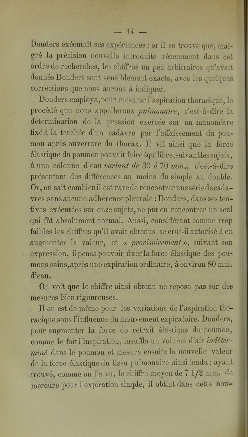 Donders exécutait ses expériences : or il se trouve que, mal- gré la précision nouvelle introduite récemment dans cet ordre de recherches, les chiffres un peu arbitraires qu’avait donnés Donders sont sensiblement exacts, avec les quelques corrections que nous aurons à indiquer. Donders employa,pour mesurer l’aspiration thoracique, le procédé que nous appellerons indmonaire^ c’est-à-dire la détermination de la pression exercée sur un manomètre fixé à la trachée d’un cadavre par l’affaissement du pou- mon après ouverture du thorax. Il vit ainsi que la force élastique du poumon pouvait faire équilibre,suivantles sujets, à une colonne d'eau variant de 30 à 70 mm.^ c’est-à-dire présentant des différences au moins du simple au double. Or, on sait combienil est rarede rencontrer une série de cada- vres sans aucune adhérence pleurale : Donders, dans ses ten- tives exécutées sur onze sujets, ne put en rencontrer un seul qui fut absolument normal. Aussi, considérant comme trop faibles les chiffres qu’il avait obtenus, se crut-il autorisé à en augmenter la valeur, et « provisoirement y>, suivant son expression, ilpensa pouvoir fixer la force élastique des pou- mons sains,après une expiration ordinaire, à environ 80 mm. d’eau. On voit que le chiffre ainsi obtenu ne repose pas sur des mesures bien rigoureuses. Il en est de même pour les variations de l’aspiration tho- ; racique sous l’influence du mouvement expiratoire. Donders, i pour augmenter la force de retrait élastique du poumon^ comme le fait l’inspiration, insuffla un volume d’air indéter- miné dans le poumon et mesura ensuite la nouvelle valeur , de la force élastique du tissu ]3ulmonaire ainsi tendu : ayant j trouvé, comme on j’a vu, le chiffre moyen de 7 1/2 mm. de mercure pour l’expiration simple, il obtint dans cette non-