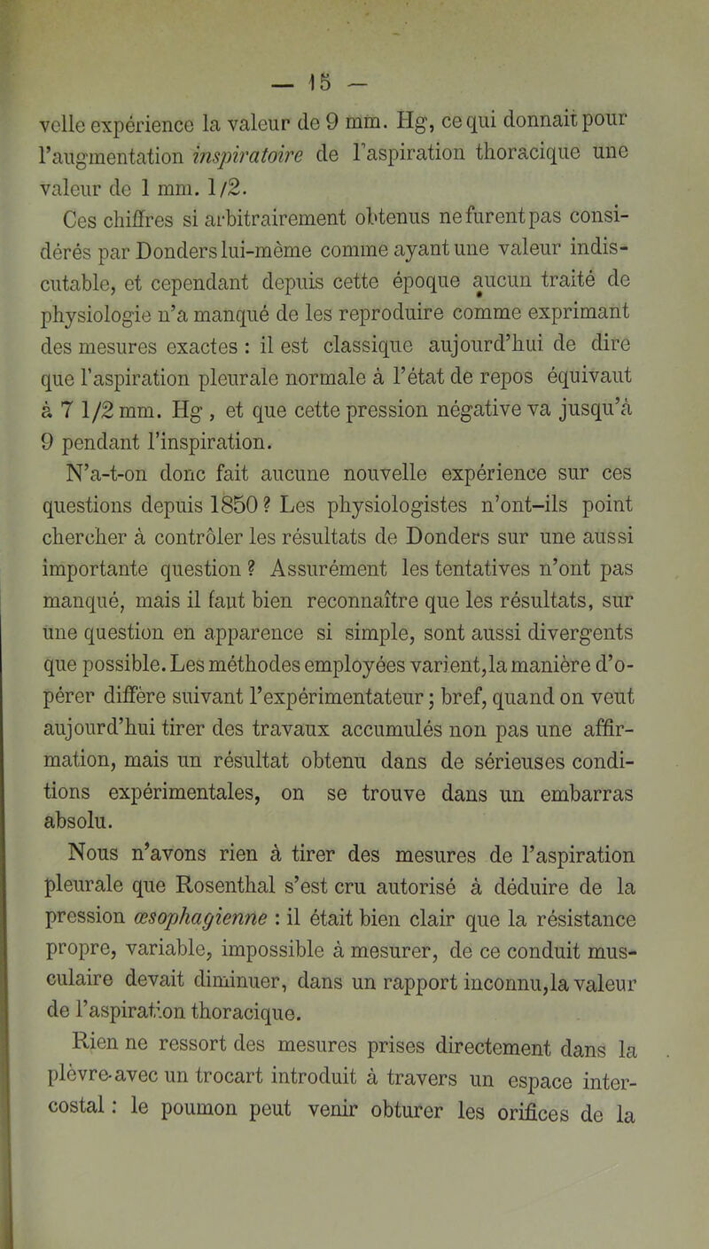 vclle expériencG la valeur de 9 mm. Plg, ce qui donnait pour raugmentation inspiratoire de l’aspiration thoracique une valeur de 1 mm. 1/2. Ces chiffres si arbitrairement obtenus ne furent pas consi- dérés par Donders lui-même comme ayant une valeur indis- cutable, et cependant depuis cette époque aucun traité de physiologie n’a manqué de les reproduire comme exprimant des mesures exactes : il est classique aujourd’hui de dire que l’aspiration pleurale normale à l’état de repos équivaut à 7 1/2 mm. Hg , et que cette pression négative va jusqu’à 9 pendant l’inspiration. N’a-t-on donc fait aucune nouvelle expérience sur ces questions depuis 1850 ? Les physiologistes n’ont-ils point chercher à contrôler les résultats de Donders sur une aussi importante question ? Assurément les tentatives n’ont pas manqué, mais il faut bien reconnaître que les résultats, sur une question en apparence si simple, sont aussi divergents que possible. Les méthodes employées varient,la manière d’o- pérer diffère suivant l’expérimentateur ; bref, quand on veut aujourd’hui tirer des travaux accumulés non pas une affir- mation, mais un résultat obtenu dans de sérieuses condi- tions expérimentales, on se trouve dans un embarras absolu. Nous n’avons rien à tirer des mesures de l’aspiration pleurale que Rosenthal s’est cru autorisé à déduire de la pression œsophagienne : il était bien clair que la résistance propre, variable, impossible à mesurer, de ce conduit mus- culaire devait diminuer, dans un rapport inconnu,la valeur de l’aspiration thoracique. Rien ne ressort des mesures prises directement dans la j plèvre-avec un trocart introduit à travers un espace inter- ■ costal : le poumon peut venir obturer les orifices de la