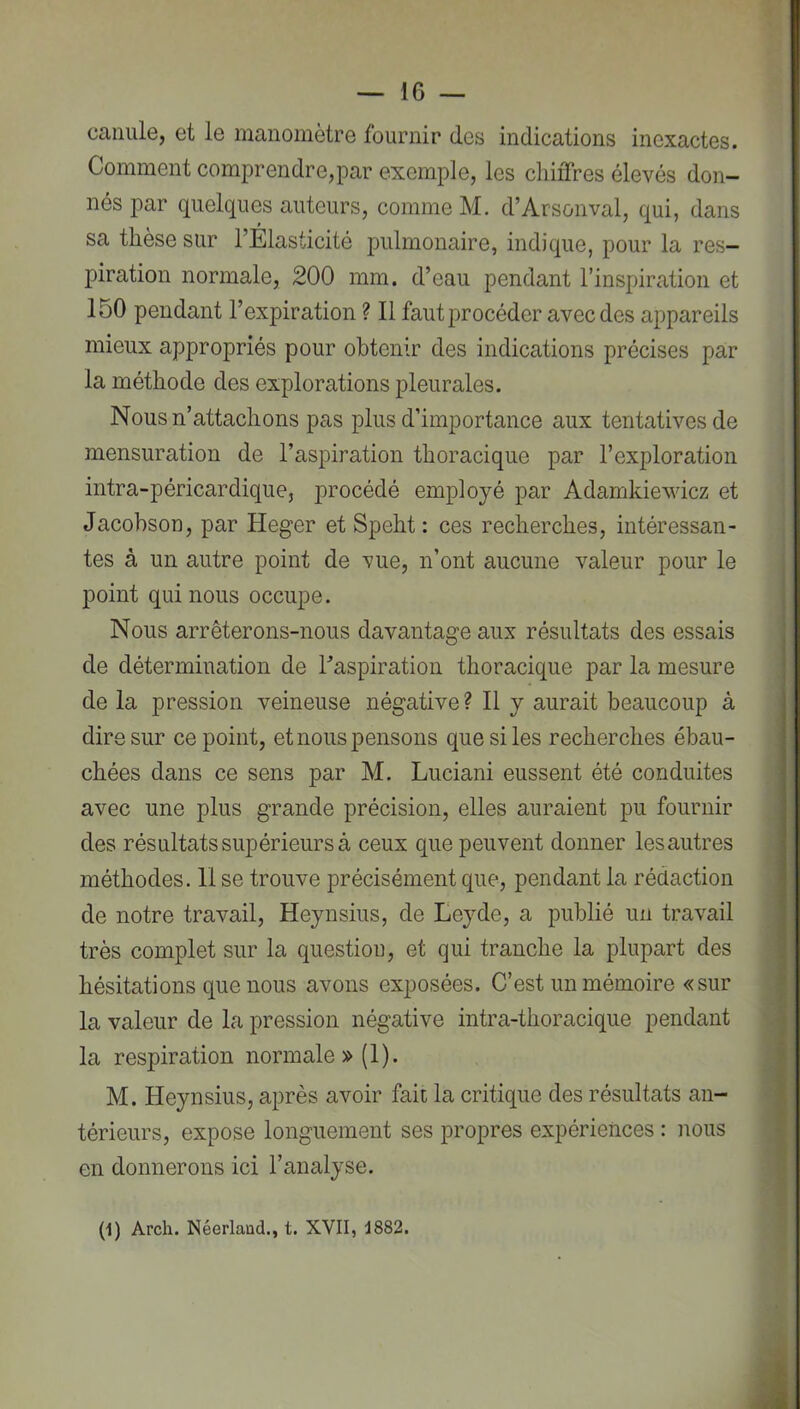 canule, et le manomètre fournir des indications inexactes. Comment comprendre,par exemple, les chiffres élevés don- nés par quelques auteurs, comme M. d’Arsonval, qui, dans sa thèse sur l’Elasticité pulmonaire, indique, pour la res- piration normale, 200 mm. d’eau pendant l’inspiration et 150 pendant l’expiration ? Il faut procéder avec des appareils mieux appropriés pour obtenir des indications précises par la méthode des explorations pleurales. Nous n’attachons pas plus d’importance aux tentatives de mensuration de l’aspiration thoracique par l’exploration intra-péricardique, procédé employé par Adamkiewicz et Jacohson, par Heger et Speht : ces recherches, intéressan- tes à un autre point de vue, n’ont aucune valeur pour le point qui nous occupe. Nous arrêterons-nous davantage aux résultats des essais de détermination de l’aspiration thoracique par la mesure de la pression veineuse négative? Il y aurait beaucoup à dire sur ce point, et nous pensons que si les recherches ébau- chées dans ce sens par M. Luciani eussent été conduites avec une plus grande précision, elles auraient pu fournir des résultats supérieurs à ceux que peuvent donner les autres méthodes. Il se trouve précisément que, pendant la rédaction de notre travail, Heynsius, de Eeyde, a publié un travail très complet sur la question, et qui tranche la plupart des hésitations que nous avons exposées. C’est un mémoire «sur la valeur de la pression négative intra-thoracique pendant la respiration normale »(1). M. Heynsius, après avoir fait la critique des résultats an- térieurs, expose longuement ses propres expériences : nous en donnerons ici l’analyse. (1) Arch. jNéerlaud., t. XVII, 1882.