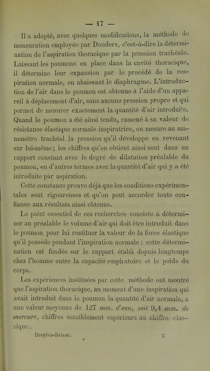 Il a adopté, avec quelques modifications, la méthode de mensuration employée par Donders, c’est-à-dire la détermi- nation de l’aspiration thoracique par la pression trachéale. Laissant les poumons en place dans la cavité thoracique, il détermine leur expansion par le procédé de la res- piration normale, en abaissant le diaphragme. L’introduc- tion de l’air dans le poumon est obtenue à l’aide d’un appa- reil à déplacement d’air, sans aucune pression propre et qui permet de mesurer exactement la quantité d’air introduite. Quand le poumon a été ainsi tendu, ramené à sa valeur de résistance élastique normale inspiratrice, on mesure au ma- nomètre trachéal la pression qu’il développe en revenant sur lui-même ; les chiffres qu’on obtient ainsi sont dans un rapport constant avec le degré de dilatation préalable du poumon, en d’autres termes avec la quantité d’air qui y a été introduite par aspiration. Cette constance prouve déjà que les conditions expérimen- tales sont rigoureuses et qu’on peut accorder toute con- fiance aux résultats ainsi obtenus. Le point essentiel de ces recherches consiste à détermi- ner au préalable le volume d’air qui doit être introduit dans le poumon pour lui restituer la valeur de la force élastique ' qu’il possède pendant l’inspiration normale : cette détermi- nation est fondée sur le rapport établi depuis longtemps chez l’homme entre la capacité respiratoire et le poids du corps. Les expériences instituées par cette méthode ont montré ij (j[ue l’aspiration thoracique, au moment d’une inspiration qui avait introduit dans le poumon la quantité d’air normale, a r une valeur moyenne de 127 mm. d'eau, soit 9.,4 mm. de a| mercure, chiffres sensiblement supérieurs au chiffre clas- sique. Dreyius-Briaac. 2 I