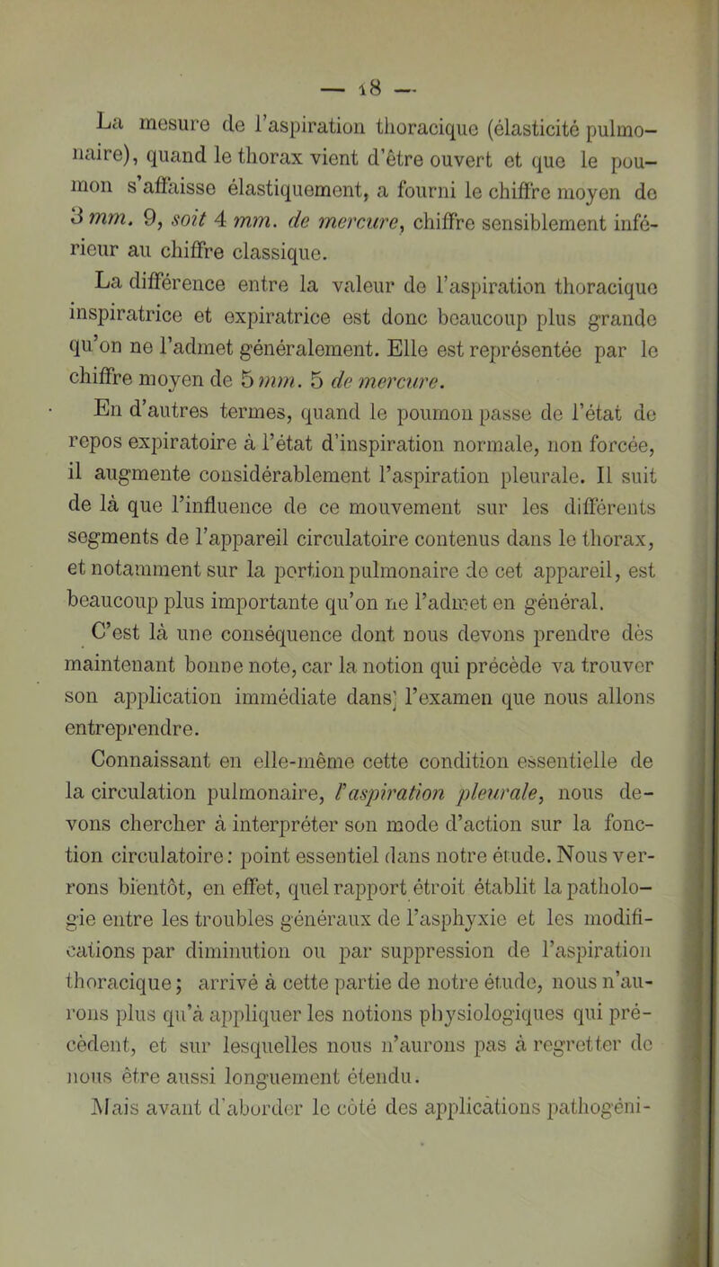 La mesure de 1 aspiration tlioracique (élasticité pulmo- naire), quand le thorax vient d’être ouvert et que le pou- mon s affaisse élastiquement, a fourni le chiffre moyen de 3 mm. 9, soit 4 mm. de mercure, chiffre sensiblement infé- rieur au chiffre classique. La différence entre la valeur de l’aspiration thoracique inspiratrice et expiratrice est donc beaucoup plus grande qu’on ne l’admet généralement. Elle est représentée par le chiffre moyen de '6 mm. 5 de mercure. En d’autres termes, quand le poumon passe de l’état de repos expiratoire à l’état d’inspiration normale, non forcée, il augmente considérablement l’aspiration pleurale. Il suit de là que l’influence de ce mouvement sur les différents segments de l’appareil circulatoire contenus dans le thorax, et notamment sur la portion pulmonaire de cet appareil, est beaucoup plus importante qu’on ne l’admet en général. C’est là une conséquence dont nous devons prendre dès maintenant bonne note, car la notion qui précède va trouver son application immédiate dans] l’examen que nous allons entreprendre. Connaissant en elle-même cette condition essentielle de la circulation pulmonaire, l'aspiration pleurale^ nous de- vons chercher à interpréter son mode d’action sur la fonc- tion circulatoire : point essentiel dans notre étude. Nous ver- rons bientôt, en effet, quel rapport étroit établit la patholo- gie entre les troubles généraux de l’asphyxie et les modifi- cations par diminution ou par suppression de l’aspiration thoracique ; arrivé à cette partie de notre étude, nous n’au- rons plus qu’à appliquer les notions physiologiques qui pré- cèdent, et sur lesquelles nous n’aurons pas à regretter de nous être aussi longuement étendu. Mais avant d’aborder le côté des applications pathogéni-