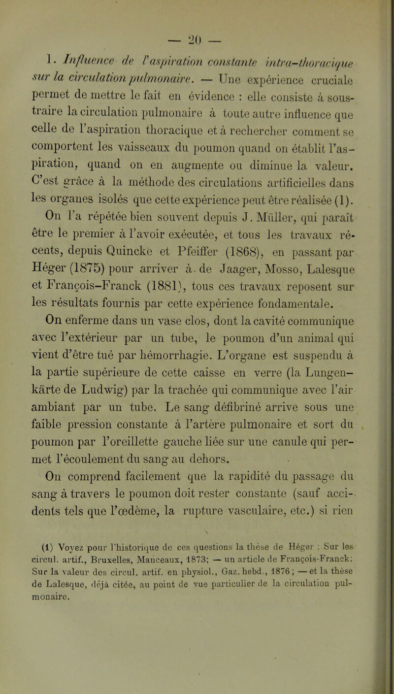 1. Influence de l\upiration comtemte intni-thoracujue sur la circulation pulmonaire. — Une expérience cruciale permet de mettre le fait en évidence : elle consiste à sous- traire la circulation pulmonaire à toute autre influence que celle de 1 aspiraiion thoracique et à rechercher comment se comportent les vaisseaux du poumon quand on établit l’as- piration, quand on en augmente ou diminue la valeur. C’est GTâce à la méthode des circulations artificielles dans les organes isolés que cette expérience peut être réalisée (1). On Ta répétée bien souvent depuis J, Millier, qui paraît être le premier à l’avoir exécutée, et tous les travaux ré- cents, depuis Quincke et Pfeiffer (1868), en passant par Héger (1875) pour arriver à. de Jaager, Mosso, Lalesque et François-Franck (1881), tous ces travaux reposent sur les résultats fournis par cette expérience fondamentale. On enferme dans un vase clos, dont la cavité communique avec l’extérieur par un tube, le poumon d’un animal qui vient d’être tué par hémorrhagie. L’organe est suspendu à la partie supérieure de cette caisse en verre (la Lungen- kârte de Ludwig) par la trachée qui communique avec l’air ambiant par un tube. Le sang défibriné arrive sous une faible pression constante à l’artère pulmonaire et sort du poumon par l’oreillette gauche liée sur une canule qui per- met l’écoulement du sang au dehors. On comprend facilement que la rapidité du passage du sang à travers le poumon doit rester constante (sauf acci- dents tels que l’œdème, la rupture vasculaire, etc.) si rien \ (1) Voyez pour l’historique de ces questions la thèse de Héger : Sur les circul. artif., Bruxelles, Manceaux, 1873; — un article de François-Franck; Sur la valeur des circul. artif. en physiol., Gaz.hebd., 1876; —et la thèse de Lalesque, <léjà citée, au point de vue particulier de la circulation pul- monaire. 1