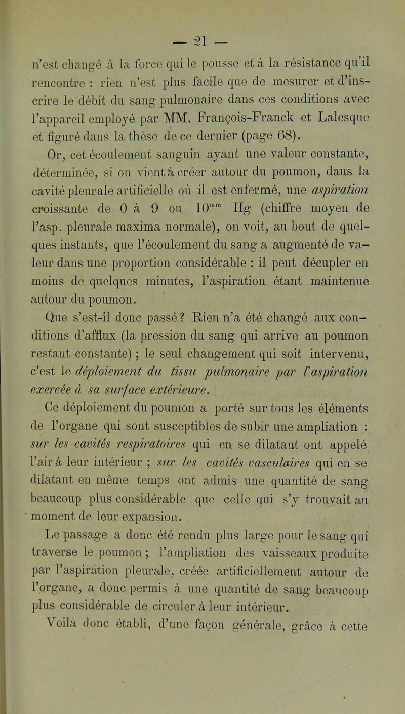 n’est changé cà la force qui le pousse et à la résistance qu’il rencontre : rien n’est plus facile que de mesurer et d’ins- crire le débit du sang pulmonaire dans ces conditions avec l’appareil employé par MM. François-Franck et Lalesquo et figuré dans la thèse de ce dernier (page 68). Or, cet écoulement sanguin ayant une valeur constante, déterminée, si on vient â créer autour du poumon, daus la cavité pleurale artificielle où il est enfermé, une aspiration croissante de 0 à 9 ou lO'* lig (chilfre moyen de l’asp, pleurale maxima normale), on voit, au bout de quel- ques instants, que l’écoulement du sang a augmenté de va- leur dans une proportion considérable : il peut décupler en moins de quelques minutes, l’aspiration étant maintenue autour du poumon. Que s’est-il donc passé ? Rien n’a été changé aux con- ditions d’afflux (la pression du sang qui arrive au poumon restant constante) ; le seul changement qui soit intervenu, c’est le déploiement du tissu pulmonaire par Vaspiration exercée à sa surface extérieure. Ce déploiement du poumon a porté sur tous les éléments de l’organe qui sont susceptibles de subir une ampliation : sur les cavités respiratoires qui en se dilatant ont appelé l’air à leur intérieur ; sur les cavités vasculaires qui en se dilatant en même temps ont admis une quantité de sang beaucoup plus considérable que celle qui s’y trouvait au moment de leur expansion. Le passage a donc été rendu plus large pour le sang qui traverse le poumon ; l’ampliation des vaisseaux produite par l’aspiration pleurale, créée artificiellement autour de l’organe, a donc permis à une quantité de sang beaucoup plus considérable de circuler à leur intérieur. Voila donc établi, d’une façon générale, grâce à cette