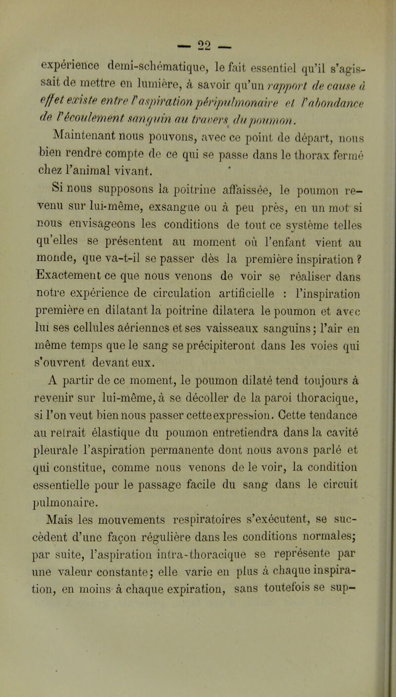 expérience demi-schématique, le fait essentiel qu’il s’agis- sait de mettre en lumière, à savoir qu’un rapport de cause à effet existe entre P aspiration pjéripubnonaire et P abondance de P écoulement sanfiuin au truDors^ du pomnon. Maintenant nous pouvons, avec ce point de départ, nous bien rendre compte de ce qui se passe dans le thorax fermé chez l’animal vivant. Si nous supposons la poitrine affaissée, le poumon re- venu sur lui-même, exsangue ou à peu près, en un mot si nous envisageons les conditions de tout ce système telles qu’elles se présentent au moment où l’enfant vient au monde, que va-t-il se passer dès la première inspiration ? Exactement ce que nous venons de voir se réaliser dans notre expérience de circulation artificielle : l’inspiration première en dilatant la poitrine dilatera le poumon et avec lui ses cellules aériennes et ses vaisseaux sanguins ; l’air en même temps que le sang se précipiteront dans les voies qui s’ouvrent devant eux. A partir de ce moment, le poumon dilaté tend toujours à revenir sur lui-même, à se décoller de la paroi thoracique, si l’on veut bien nous passer cette expression. Cette tendance au reIrait élastique du poumon entretiendra dans la cavité pleurale l’aspiration permanente dont nous avons parlé et qui constitue, comme nous venons de le voir, la condition essentielle pour le passage facile du sang dans le circuit pulmonaire. Mais les mouvements respiratoires s’exécutent, se suc- cèdent d’une façon régulière dans les conditions normales; par suite, l’aspiration intra-thoracique se représente par une valeur constante; elle varie en plus à chaque inspira- tion, en moins à chaque expiration, sans toutefois se sup-