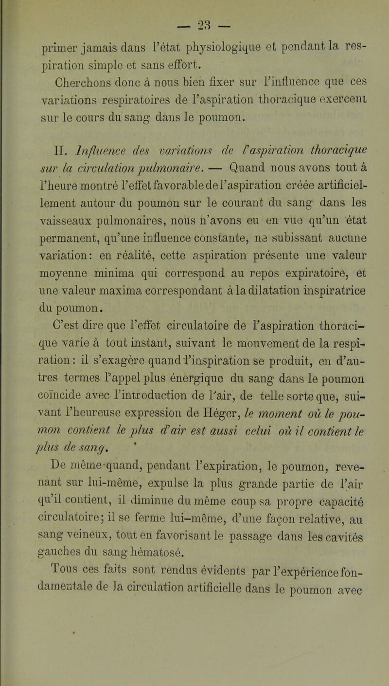 primer jamais dans l’état physiologique et pendant la res- piration simple et sans effort. Cherchons donc à nous bien fixer sur l’influence que ces variations respiratoires de l’aspiration thoracique exerceni sur le cours du sang dans le poumon. IL Influence des variations de Vaspiration thoracique sur la circulation qyulmonaire. — Quand nous avons tout à l’heure montré l’effet favorable de l’aspiration créée artificiel- lement autour du poumon sur le courant du sang dans les vaisseaux pulmonaires, nous n’avons eu en vue qu’un état permanent, qu’une influence constante, ne subissant aucune variation: en réalité, cette aspiration présente une valeur moyenne minima qui correspond au repos expiratoire, et une valeur maxima correspondant à la dilatation inspiratrice du poumon. C’est dire que l’effet circulatoire de l’aspiration thoraci- que varie à tout instant, suivant le mouvement de la respi- ration: il s’exagère quand l’inspiration se produit, en d’au- tres termes Lappel plus énergique du sang dans le poumon coïncide avec l’introduction de Lair, de telle sorte que, sui- vant l’heureuse expression de Héger, le moment où le pou- mon contient le plus d'air est aussi celui où il contient le plus de sang^ De même-quand, pendant l’expiration, le poumon, reve- nant sur lui-même, expulse la plus grande partie de l’air qu’il contient, il diminue du même coup sa propre capacité circulatoire; il se ferme lui-même, d’une façon relative, au sang veineux, tout en favorisant le passage dans les cavités gauches du sang hématosé. tous ces faits sont rendus évidents par l’expérience fon- damentale de la circulation artificielle dans le poumon avec