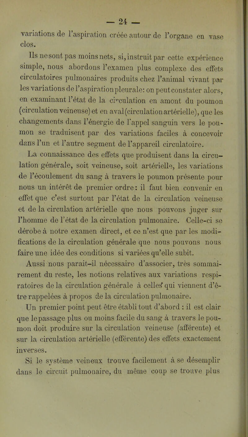 variations de l’aspiration créée autour do l’organe en vase clos. Ils ne sont pas moins nets, si, instruit par cette expérience simple, nous abordons l’examen plus complexe des effets circulatoires pulmonaires produits chez l’animal vivant par les variations de l’aspiration pleurale: on peut constater alors, en examinant l’état de la cmculation en amont du poumon (circulation veineuse) et en aval (circulation artérielle), que les changements dans l’énergie de l’appel sanguin vers le pou- mon se traduisent par des variations faciles à concevoir dans l’un et l’autre segment de l’appareil circulatoire, La connaissance des effets que produisent dans la circu- lation générale, soit veineuse, soit artérielle, les variations de l’écoulement du sang à travers le poumon présente pour nous un intérêt de premier ordre : il faut bien convenir en effet que c’est surtout par l’état de la circulation veineuse et de la circulation artérielle que nous pouvons juger sur l’homme de l’état de la circulation pulmonaire. Celle-ci se dérobe à notre examen direct, et ce n’est que par les modi- fications de la circulation générale que nous pouvons nous faire une idée des conditions si variées qu’elle subit. Aussi nous parait-il nécessaire d’associer, très sommai- rement du reste, les notions relatives aux variations respi- ratoires de la circulation générale à celles qui viennent d’ê- tre rappelées à propos de la circulation pulmonaire. Un premier point peut être établi tout d’abord : il est clair que le passage plus ou moins facile du sang à travers le pou- mon doit produire sur la circulation veineuse (afîerente) et sur la circulation artérielle (efférente) des effets exactement inverses. Si le système veineux trouve facilement à se désemplir dans le circuit pulmonaire, du même coup se trouve plus