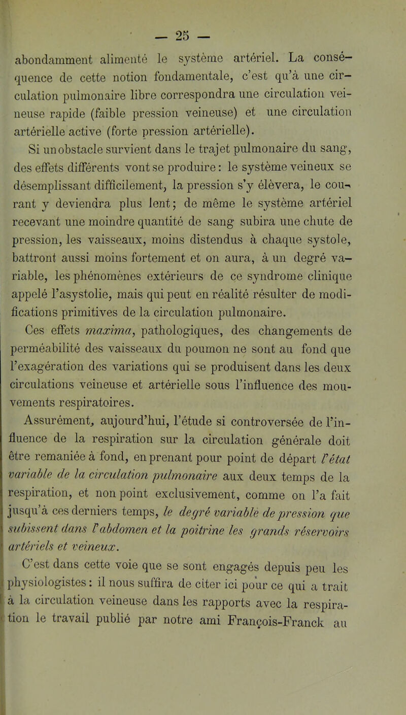 abondamment alimenté le système artériel. La consé- quence de cette notion fondamentale, c’est qu’à une cir- culation pulmonaire libre correspondra une circulation vei- neuse rapide (faible pression veineuse) et une circulation artérielle active (forte pression artérielle). Si un obstacle survient dans le trajet pulmonaire du sang’, des effets différents vont se produire : le système veineux se désemplissant difficilement, la pression s’y élèvera, le cou^ rant y deviendra plus lent; de même le système artériel recevant une moindre quantité de sang subira une chute de pression, les vaisseaux, moins distendus à chaque systole, battront aussi moins fortement et on aura, à un degré va- riable, les phénomènes extérieurs de ce syndrome clinique appelé l’asystolie, mais qui peut en réalité résulter de modi- fications primitives de la circulation pulmonaire. Ces effets maxima, pathologiques, des changements de perméabilité des vaisseaux du poumon ne sont au fond que l’exagération des variations qui se produisent dans les deux circulations veineuse et artérielle sous l’influence des mou- vements respiratoires. Assurément, aujourd’hui, l’étude si controversée de l’in- fluence de la respiration sur la circulation générale doit être remaniée à fond, en prenant pour point de départ l'état variable de la circulation pidmonaire aux deux temps de la respiration, et non point exclusivement, comme on l’a fait jusqu à ces derniers temps, le degré variable de pression que subissent dans /’abdomen et la poitrine les grands réservoirs [artériels et veineux. C’est dans cette voie que se sont engagés depuis peu les physiologistes : il nous suffira de citer ici pour ce qui a trait ( à la circulation veineuse dans les rapports avec la respira- it tion le travail publié par notre ami François-Franck au
