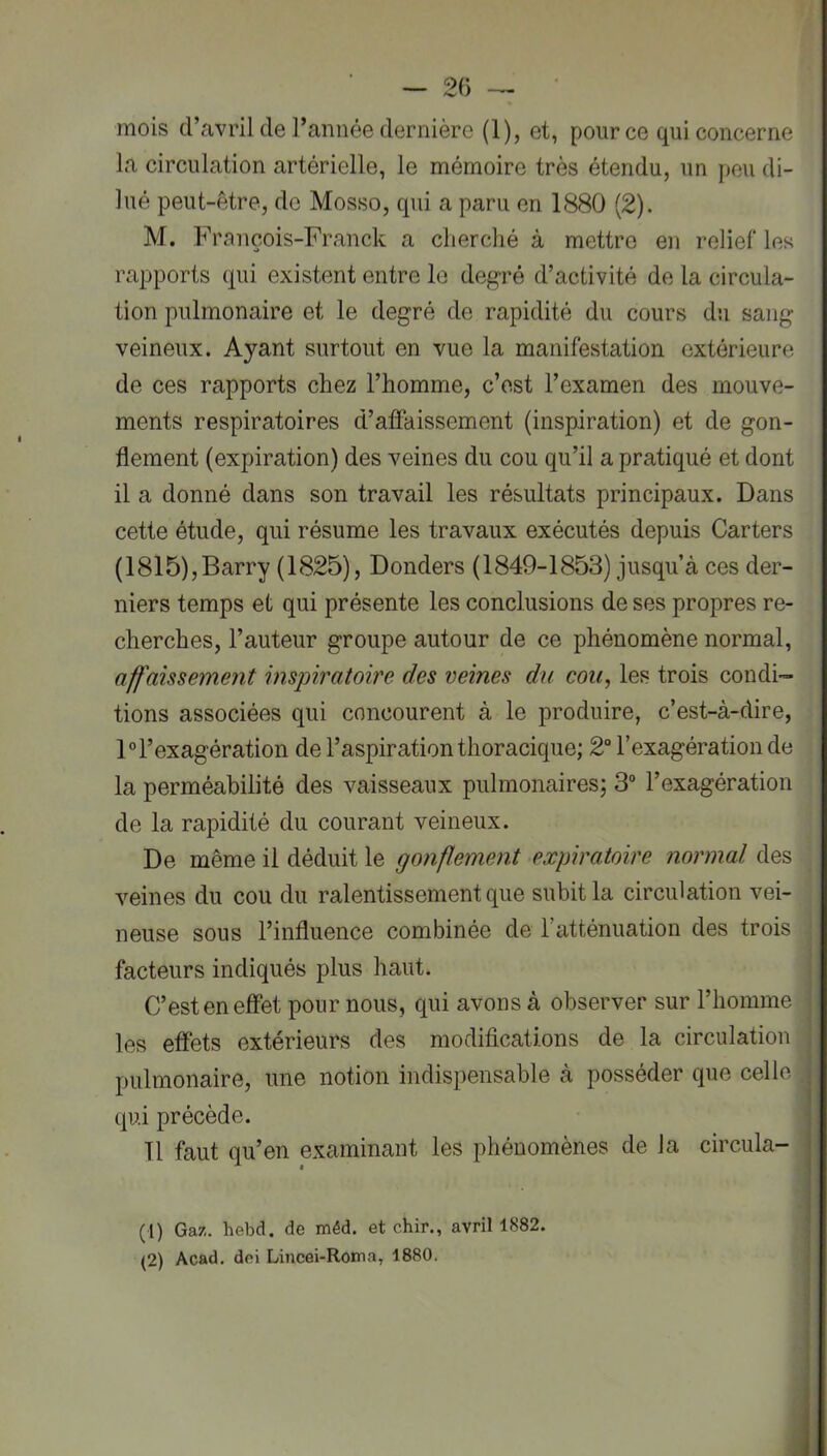— 2() ‘ mois d’avril de l’année dernière (1), et, pour ce qui concerne la circulation artérielle, le mémoire très étendu, un peu di- lué peut-être, de Mosso, qui a paru en 1880 (2). M. François-Franck a cherché à mettre en relief les rapports qui existent entre le degré d’activité de la circula- tion pulmonaire et le degré de rapidité du cours du sang veineux. Ayant surtout en vue la manifestation extérieure de ces rapports chez l’homme, c’est l’examen des mouve- ments respiratoires d’affaissement (inspiration) et de gon- flement (expiration) des veines du cou qu’il a pratiqué et dont il a donné dans son travail les résultats principaux. Dans cette étude, qui résume les travaux exécutés depuis Carters (1815),Barry (1825), Donders (1849-1853) jusqu’à ces der- niers temps et qui présente les conclusions de ses propres re- cherches, l’auteur groupe autour de ce phénomène normal, affaissement inspiratoire des veines du cou, les trois condi- tions associées qui concourent à le produire, c’est-à-dire, 1° l’exagération de l’aspiration thoracique; 2“ l’exagération de la perméabilité des vaisseaux pulmonaires; 3“ l’exagération de la rapidité du courant veineux. De même il déduit le gonflement expiratoire normal des veines du cou du ralentissement que subit la circulation vei- neuse sous l’influence combinée de l’atténuation des trois facteurs indiqués plus haut. C’est en effet pour nous, qui avons à observer sur l’homme les effets extérieurs des modifications de la circulation pulmonaire, une notion indispensable à posséder que celle qui précède. Tl faut qu’en examinant les phénomènes de la circula- (1) Gaz. hebd. de méd. et chir., avril 1882. (2) Acad, dei Lincei-Rotna, 1880. 'i