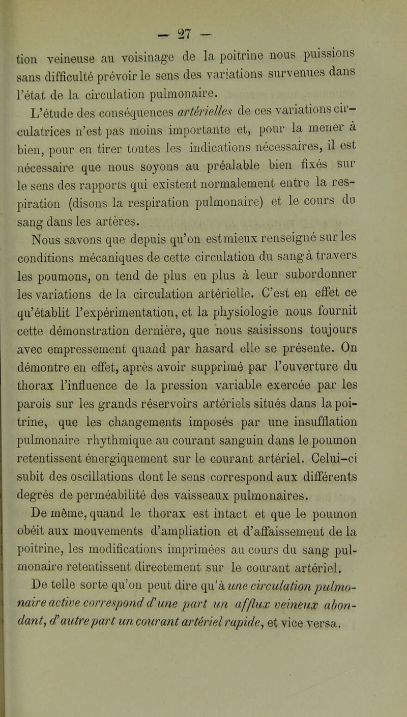 - n - tion veineuse au voisinage de la poitrine nous puissions sans difficulté prévoirie sens des variations survenues dans l’état de la circulation pulmonaire. L’étude des conséq^uences aTtériellea de ces variations cii — culatrices n’est pas moins importante et, pour la mener à bien, pour en tirer toutes les indications nécessaires, il est nécessaire que nous soyons au préalable bien fixés sur le sens des rapports qui existent normalement entre la res- piration (disons la respiration pulmonaire) et le cours du sang dans les artères. Nous savons que depuis qu’on est mieux renseigné sur les conditions mécaniques de cette circulation du sang à travers les poumons, on tend de plus en plus à leur subordonner les variations de la circulation artérielle. C’est en effet ce qu’établit l’expérimentation, et la physiologie nous fournit cette démonstration dernière, que nous saisissons toujours avec empressement quand par hasard elle se présente. On démontre en effet, après avoir supprimé par l’ouverture du thorax l’influence de la pression variable exercée par les parois sur les grands réservoirs artériels situés dans la poi- trine, que les changements imposés par une insufflation pulmonaire rhythmique au courant sanguin dans le poumon retentissent énergiquement sur le courant artériel. Celui-ci subit des oscillations dont le sens correspond aux différents degrés de perméabilité des vaisseaux pulmonaires. De même, quand le thorax est intact et que le poumon obéit aux mouvements d’ampliation et d’affaissement de la poitrine, les modifications imprimées au cours du sang pul- monaire retentissent directement sur le courant artériel. De telle sorte qu’on peut dire qu'à une circulation pulmo- naire active correspond d'une part un afflux veineux abon- dant, (d autre part un courant artériel rapide, et vice versa.