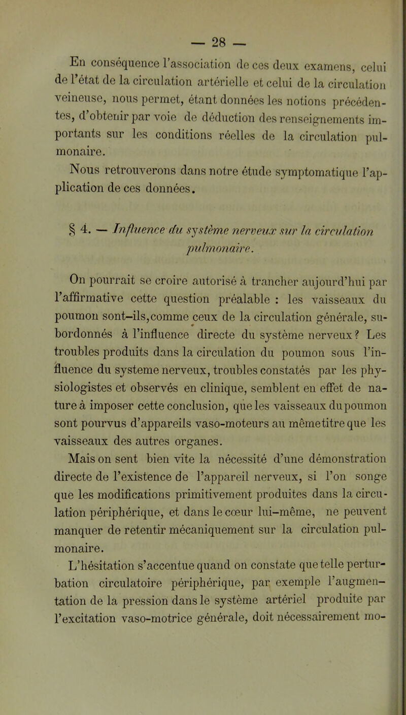En conséquence l’association de ces deux examens, celui de 1 état de la circulation artérielle et celui de la circulation veineuse, nous permet, étant données les notions précéden- tes, d obtenir par voie de déduction des renseip“nements im- portants sur les conditions réelles de la circulation pul- monaire. Nous retrouverons dans notre étude symptomatique l’ap- plication de ces données. 4. — Influence du système nerveux sur la circulation pulmonaire. On pourrait se croire autorisé à tranclier aujourd’hui par l’affirmative cette question préalable : les vaisseaux du poumon sont-ils,comme ceux de la circulation générale, su- bordonnés à l’influence directe du système nerveux ? Les troubles produits dans la circulation du poumon sous l’in- fluence du système nerveux, troubles constatés par les phy- siologistes et observés en clinique, semblent en effet de na- ture à imposer cette conclusion, que les vaisseaux du poumon sont pourvus d’appareils vaso-moteurs au même titre que les vaisseaux des autres organes. Mais on sent bien vite la nécessité d’une démonstration directe de l’existence de l’appareil nerveux, si l’on songe que les modifications primitivement produites dans la circu- lation périphérique, et dans le cœur lui-même, ne peuvent manquer de retentir mécaniquement sur la circulation pul- monaire. L’hésitation s’accentue quand on constate que telle pertur- bation circulatoire périphérique, par exemple l’augmen- tation de la pression dans le système artériel produite par l’excitation vaso-motrice générale, doit nécessairement mo-