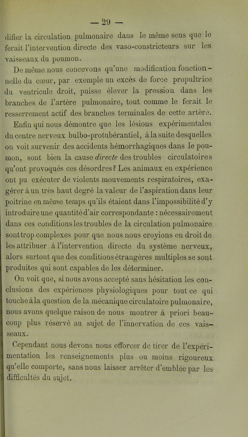 difier la circulation pulmonaire dans le même sens que le ferait l’intervention directe des vaso-constricteurs sur les vaisseaux du poumon. De même nous concevons qu’une modification fonction- nelle du cœur, par exemple un excès de force propultrice du ventricule droit, puisse élever la pression dans les branches de l’artère pulmonaire, tout comme le ferait le resserrement actif des branches terminales de cette artère. Enfin qui nous démontre que les lésions expérimentales du centre nerveux bulbo-protubérantiel, à la suite desquelles on voit survenir des accidents hémorrhagiques dans le pou- mon, sont bien la cause des troubles circulatoires qu’ont provoqués ces désordres? Les animaux en expérience ont pu exécuter de violents mouvements respiratoires, exa- gérer à un très haut degré la valeur de l’aspiration dans leur poitrine en même temps qu’ils étaient dans l’impossibilité d’y introduire une quantité d’air correspondante : nécessairement dans ces conditions les troubles de la circulation pulmonaire sonttrop complexes pour que nous nous croyions en droit de les attribuer à l’intervention directe du système nerveux, alors surtout que des conditions étrangères multiples se sont produites qui sont capables de les déterminer. On voit que, si nous avons accepté sans hésitation les con- clusions des expériences physiologiques pour tout ce qui touche àla question de la mécanique circulatoire pulmonaire, nous avons quelque raison de nous montrer à priori beau- coup plus réservé au sujet de l’innorvation do ces vais- seaux. Cependant nous devons nous efforcer de tirer de l’expéri- mentation les renseignements plus ou moins rigoureux qu’elle comporte, sans nous laisser arrêter d’emblée par les difficultés du sujet.