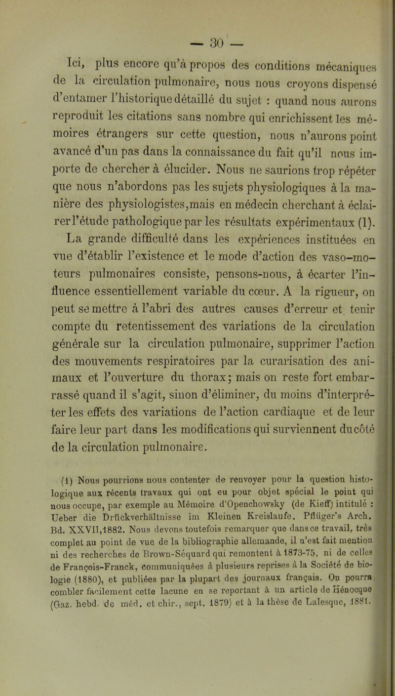 Ici, plus encore qu à propos des conditions mécaniques de la circulation pulmonaire, nous nous croyons dispensé d’entamer l’iiistorique détaillé du sujet : quand nous aurons reproduit les citations sans nombre qui enrichissent les mé- moires étrangers sur cette question, nous n’aurons point avancé d’un pas dans la connaissance du fait qu’il nous im- porte de chercher à élucider. Nous ne saurions trop répéter que nous n’abordons pas les sujets physiologiques à la ma- nière des physiologistes,mais en médecin cherchant à éclai- rer l’étude pathologique par les résultats expérimentaux (1). La grande difficullé dans les expériences instituées en vue d’établir l’existence et le mode d’action des vaso-mo- teurs pulmonaires consiste, pensons-nous, à écarter l’in- fluence essentiellement variable du cœur. A la rigueur, on peut se mettre à l’abri des autres causes d’erreur et tenir compte du retentissement des variations de la circulation générale sur la circulation pulmonaire, supprimer l’action des mouvements respiratoires par la curarisation des ani- maux et l’ouverture du thorax ; mais on reste fort embar- rassé quand il s’agit, sinon d’éliminer, du moins d’interpré- ter les eflets des variations de l’action cardiaque et de leur faire leur part dans les modifications qui surviennent du côté de la circulation pulmonaire. (1) Nous pourrions nous contenter de renvoyer pour la question histo- logique aux récents travaux qui ont eu pour objet spécial le point qui nous occupe, par exemple au Mémoire d’Openchowsky (de Kieffj intitulé ; Ueber die Drückverhaltnisse im Kleinen Kreislaufe. Pflüger’s Arch. Bd. XXVII,1882. Nous devons toutefois remarquer que dans ce travail, très complet au point de vue de la bibliographie allemande, il n’est fait mention ni des recherches de Brown-Séquard qui remontent à 1873-75, ni de celles de François-Franck, communiquées à plusieurs reprises à la Société de bio- logie (1880), et publiées par la plupart des journaux français. On pourra, combler facilement cette lacune en se reportant à un article de rîénocque (Gaz. hebdr de méd. et chir., sej>t. 1879) et à la thèse de Lalesque, 1881.