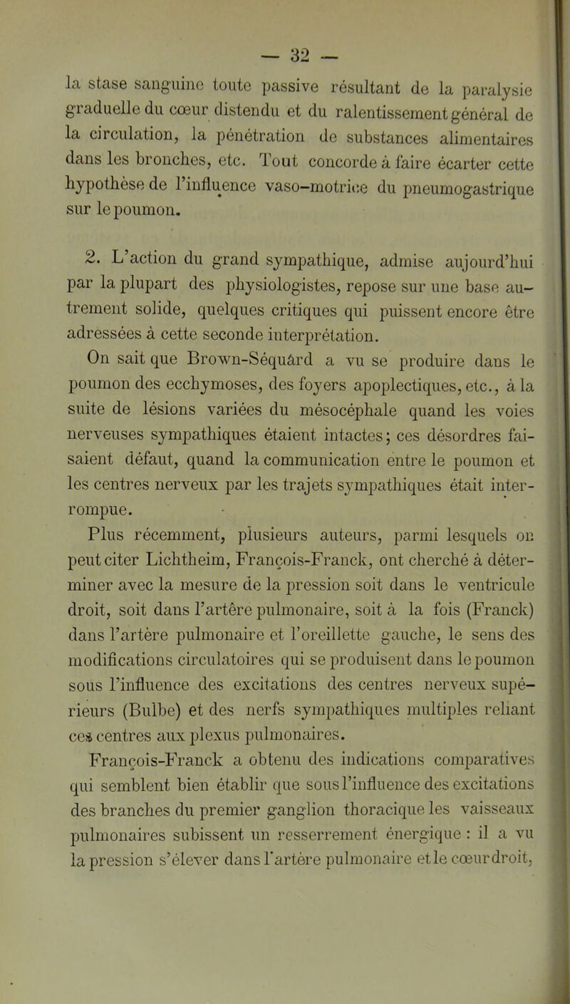 La stase sanguine toute passive résultant de la paralysie graduelle du cœur distendu et du ralentissement général de la circulation, la pénétration de substances alimentaires dans les bronches, etc. lout concorde à faire écarter cette hypothèse de 1 influence vaso—motri«;e du pneumogastrique sur le poumon. 2. L’action du grand sympathique, admise aujourd’hui par la plupart des physiologistes, repose sur une base au- trement solide, quelques critiques qui puissent encore être adressées à cette seconde interprétation. On sait que Brown-Séquârd a vu se produire dans le poumon des ecchymoses, des foyers apoplectiques, etc., à la suite de lésions variées du mésocéphale quand les voies nerveuses sympathiques étaient intactes; ces désordres fai- saient défaut, quand la communication entre le poumon et les centres nerveux par les trajets sympathiques était inter- rompue. Plus récemment, plusieurs auteurs, parmi lesquels on peut citer Lichtheim, François-Franck, ont cherché à déter- miner avec la mesure de la j)ression soit dans le ventricule droit, soit dans l’artêre pulmonaire, soit à la fois (Franck) dans l’artère pulmonaire et l’oreillette gauche, le sens des modifications circulatoires qui se produisent dans le poumon sous l’influence des excitations des centres nerveux supé- rieurs (Bulbe) et des nerfs sympathiques multiples reliant ceà centres aux plexus pulmonaires. François-Franck a obtenu des indications comparatives qui semblent bien établir que sous l’influence des excitations des branches du premier ganglion thoracique les vaisseaux pulmonaires subissent un resserrement énergique : il a vu la pression s’élever dans l’artère pulmonaire etle cœurdroit.