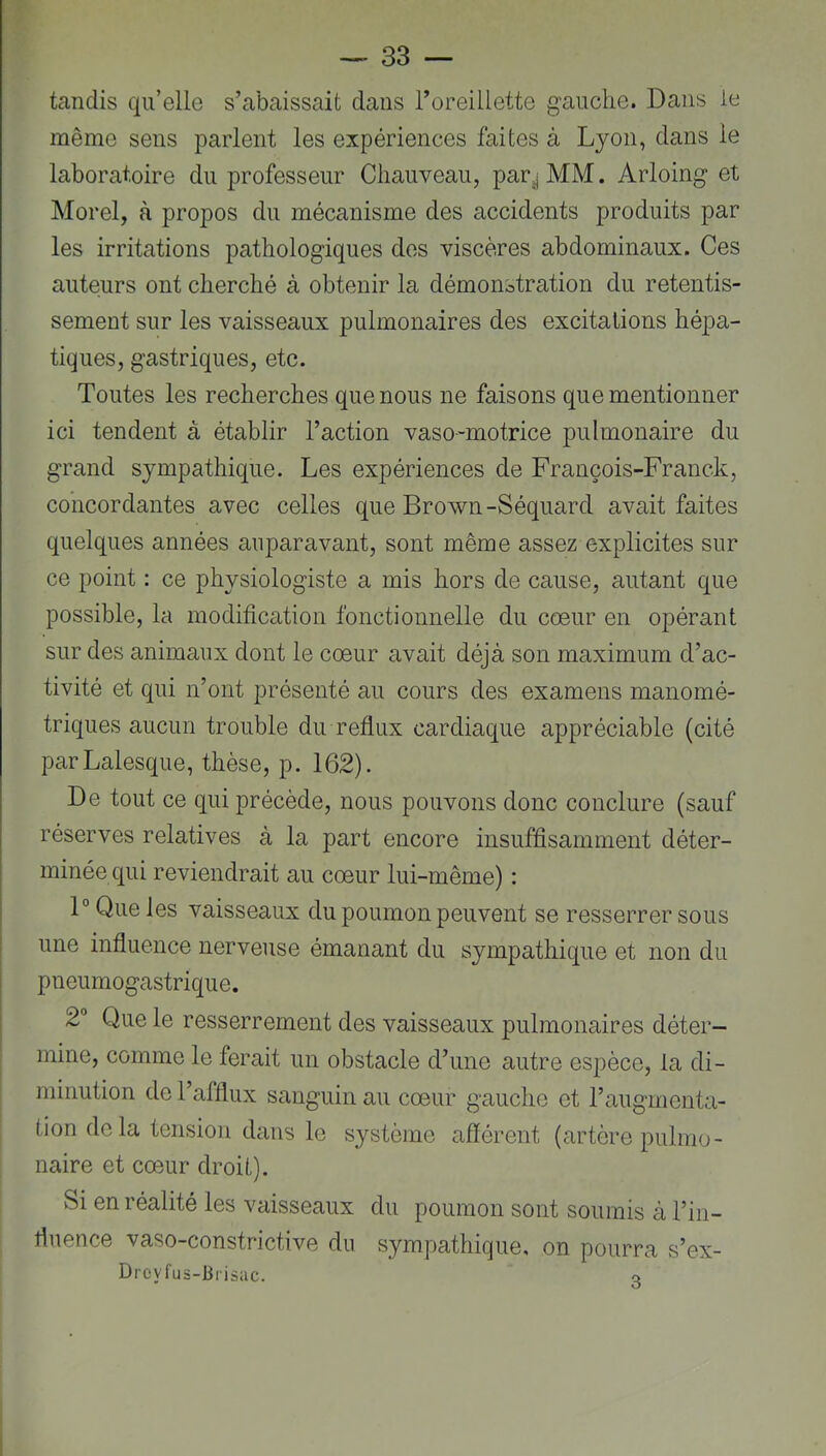 tandis qu’elle s’abaissait dans l’oreillette g’auclie. Dans le même sens parlent les expériences faites à Lyon, dans le laboratoire du professeur Chauveau, par^MM. Arloing et Morel, à propos du mécanisme des accidents produits par les irritations pathologiques des viscères abdominaux. Ces auteurs ont cherché à obtenir la démonstration du retentis- sement sur les vaisseaux pulmonaires des excitations hépa- tiques, gastriques, etc. Toutes les recherches que nous ne faisons que mentionner ici tendent à établir l’action vaso-motrice pulmonaire du grand sympathique. Les expériences de François-Franck, concordantes avec celles que Brown-Séquard avait faites quelques années auparavant, sont même assez explicites sur ce point : ce physiologiste a mis hors de cause, autant que possible, la modification fonctionnelle du cœur en opérant sur des animaux dont le cœur avait déjà son maximum d’ac- tivité et qui n’ont présenté au cours des examens manomé- triques aucun trouble du reflux cardiaque appréciable (cité parLalesque, thèse, p. 162). De tout ce qui précède, nous pouvons donc conclure (sauf réserves relatives à la part encore insuffisamment déter- minée qui reviendrait au cœur lui-même) : 1° Que les vaisseaux du poumon peuvent se resserrer sous une influence nerveuse émanant du sympathique et non du pneumogastrique. 2” Que le resserrement des vaisseaux pulmonaires déter- mine, comme le ferait un obstacle d’une autre espèce, la di- minution do l’afflux sanguin au cœur gauche et l’augmenta- tion delà tension dans le système afférent (artère pulmo- naire et cœur droit). Si en réalité les vaisseaux du poumon sont soumis à l’in- fluence vaso-constrictive du sympathique, on pourra s’ex- Droyfus-lirisac. o
