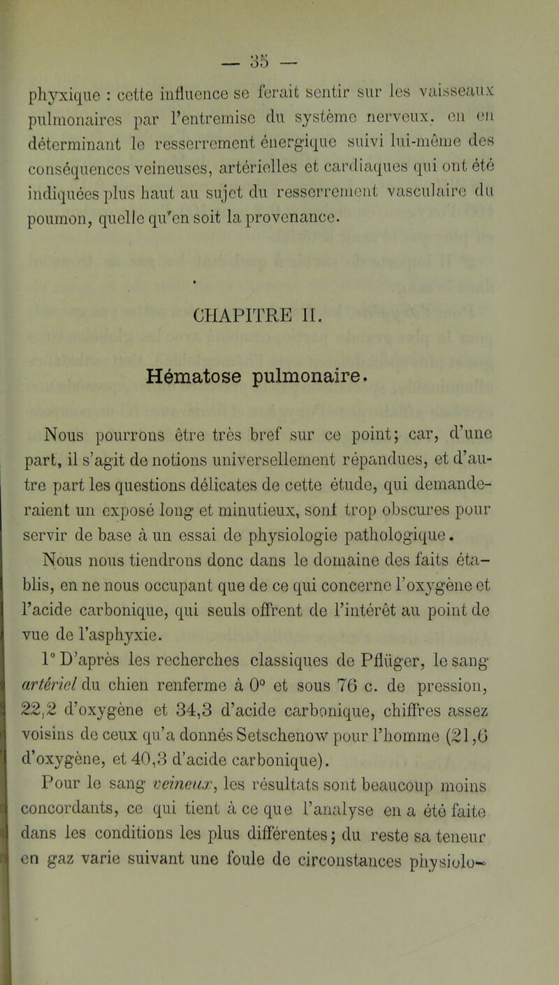 pliyxique : cette influence se ferait sentir sur les vaisseaux pulmonaires par l’entremise du système nerveux, en en déterminant le resserrement énergique suivi lui-même des conséquences veineuses, artérielles et cardiaques qui ont été indiquées plus haut au sujet du resserrement vasculaire du poumon, quelle qu'en soit la provenance. CHAPITRE H. Hématose pulmonaire. Nous pourrons être très bref sur ce point; car, d’une part, il s’agit de notions universellement répandues, et d’au- tre part les questions délicates de cette étude, qui demande- raient un exposé long et minutieux, sont trop obscures pour servir de base à un essai de physiologie pathologique. Nous nous tiendrons donc dans le domaine des faits éta- blis, en ne nous occupant que de ce qui concerne l’oxygène et l’acide carbonique, qui seuls offrent de l’intérêt au point de vue de l’asphyxie. 1“ D’après les recherches classiques de Pflüger, le sang artériel du chien renferme à 0° et sous 76 c. de pression, 22,2 d’oxygène et 34,3 d’acide carbonique, chiffres assez voisins de ceux qu’a donnés Setschenow pour l’homme (21,6 d’oxygène, et 40,3 d’acide carbonique). Pour le sang veineux, les résultats sont beaucoup moins concordants, ce qui tient à ce que l’analyse en a été faite dans les conditions les plus différentes ; du reste sa teneur en gaz varie suivant une foule de circoiistaïices physiolo-